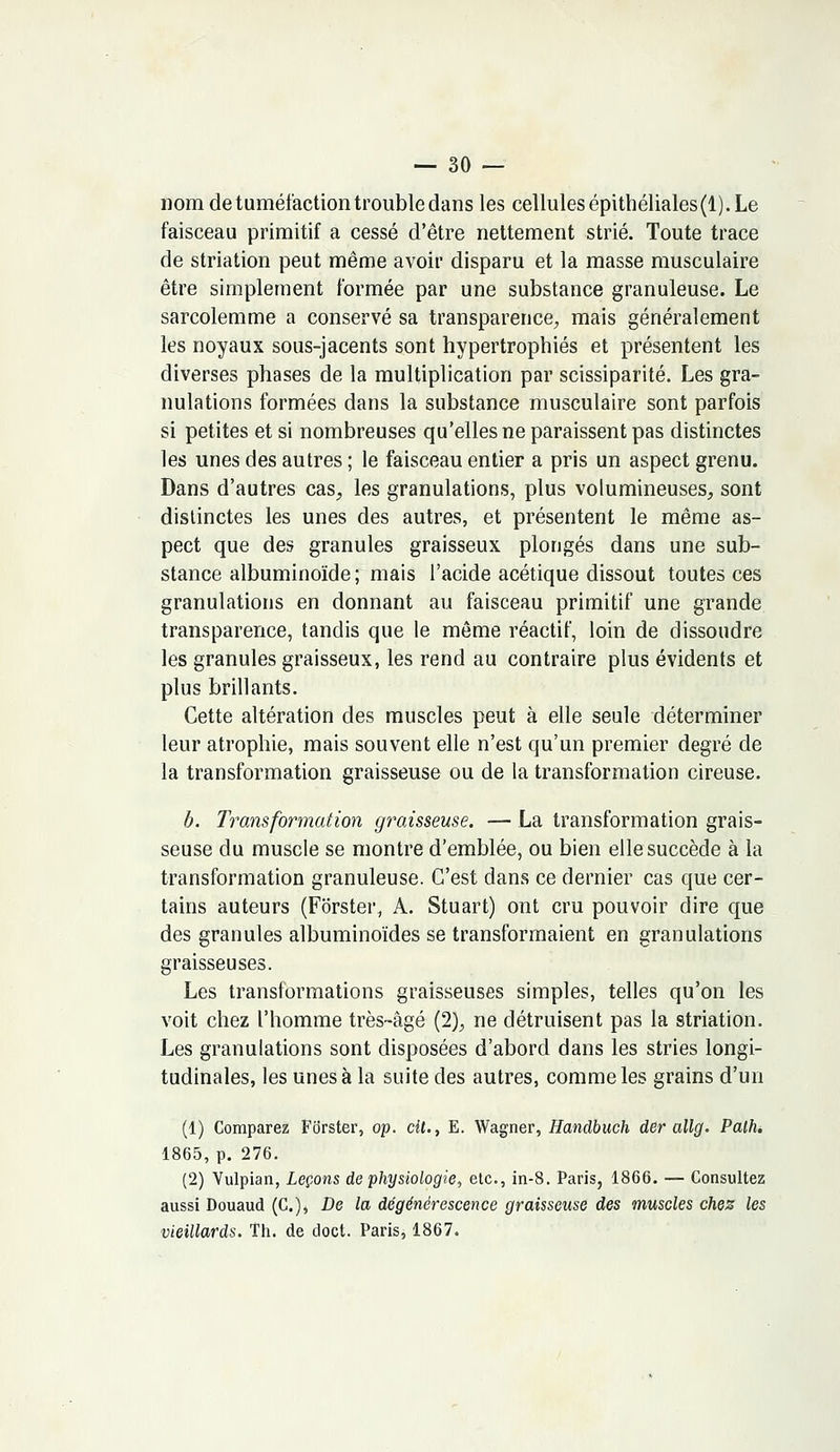 nom de tuméfaction trouble dans les cellules épithéliales(l). Le faisceau primitif a cessé d'être nettement strié. Toute trace de striation peut même avoir disparu et la masse musculaire être simplement formée par une substance granuleuse. Le sarcolemme a conservé sa transparence, mais généralement les noyaux sous-jacents sont hypertrophiés et présentent les diverses phases de la multiplication par scissiparité. Les gra- nulations formées dans la substance musculaire sont parfois si petites et si nombreuses qu'elles ne paraissent pas distinctes les unes des autres ; le faisceau entier a pris un aspect grenu. Dans d'autres cas, les granulations, plus volumineuses, sont distinctes les unes des autres, et présentent le même as- pect que des granules graisseux plongés dans une sub- stance albuminoïde ; mais l'acide acétique dissout toutes ces granulations en donnant au faisceau primitif une grande transparence, tandis que le même réactif, loin de dissoudre les granules graisseux, les rend au contraire plus évidents et plus brillants. Cette altération des muscles peut à elle seule déterminer leur atrophie, mais souvent elle n'est qu'un premier degré de la transformation graisseuse ou de la transformation cireuse. b. Transformation graisseuse. — La transformation grais- seuse du muscle se montre d'emblée, ou bien elle succède à la transformation granuleuse. C'est dans ce dernier cas que cer- tains auteurs (Forster, A. Stuart) ont cru pouvoir dire que des granules albuminoïdes se transformaient en granulations graisseuses. Les transformations graisseuses simples, telles qu'on les voit chez l'homme très-âgé (2), ne détruisent pas la striation. Les granulations sont disposées d'abord dans les stries longi- tudinales, les unes à la suite des autres, comme les grains d'un (1) Comparez Forster, op. cit., E. Wagner, Handbuch der allg. Palh. 1865, p. 276. (2) Vulpian, Leçons de physiologie, etc., in-8. Paris, 1866. — Consultez aussi Douaud (C), De la dégénérescence graisseuse des muscles chez les vieillards. Th. de doct. Paris, 1867.