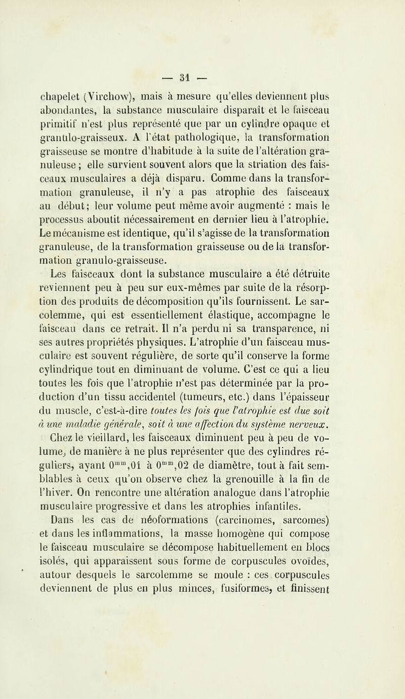 chapelet (Virchow), mais à mesure qu'elles deviennent plus abondantes, la substance musculaire disparaît et le faisceau primitif n'est plus représenté que par un cylindre opaque et granulo-graisseux. A l'état pathologique, la transformation graisseuse se montre d'habitude à la suite de l'altération gra- nuleuse ; elle survient souvent alors que la striation des fais- ceaux musculaires a déjà disparu. Comme dans la transfor- mation granuleuse, il n'y a pas atrophie des faisceaux au début; leur volume peut même avoir augmenté : mais le processus aboutit nécessairement en dernier lieu à l'atrophie. Le mécanisme est identique, qu'il s'agisse de la transformation granuleuse, de la transformation graisseuse ou de la transfor- mation granulo-graisseuse. Les faisceaux dont la substance musculaire a été détruite reviennent peu à peu sur eux-mêmes par suite de la résorp- tion des produits de décomposition qu'ils fournissent. Le sar- colemme, qui est essentiellement élastique, accompagne le faisceau dans ce retrait. Il n'a perdu ni sa transparence, ni ses autres propriétés physiques. L'atrophie d'un faisceau mus- culaire est souvent régulière, de sorte qu'il conserve la forme cylindrique tout en diminuant de volume. C'est ce qui a lieu toutes les fois que l'atrophie n'est pas déterminée par la pro- duction d'un tissu accidentel (tumeurs, etc.) dans l'épaisseur du muscle, c'est-à-dire toutes les fois que l'atrophie est due soit à une maladie générale, soit à une affection du système nerveux. Chez le vieillard, les faisceaux diminuent peu à peu de vo- lume, de manière à ne plus représenter que des cylindres ré- guliers, ayant 0mm,0i à 0mm,02 de diamètre, tout à fait sem- blables à ceux qu'on observe chez la grenouille à la fin de l'hiver. On rencontre une altération analogue dans l'atrophie musculaire progressive et dans les atrophies infantiles. Dans les cas de néoformations (carcinomes, sarcomes) et dans les inflammations, la masse homogène qui compose le faisceau musculaire se décompose habituellement en blocs isolés, qui apparaissent sous forme de corpuscules ovoïdes, autour desquels le sarcolemme se moule : ces corpuscules deviennent de plus en plus minces, fusiforraes, et finissent