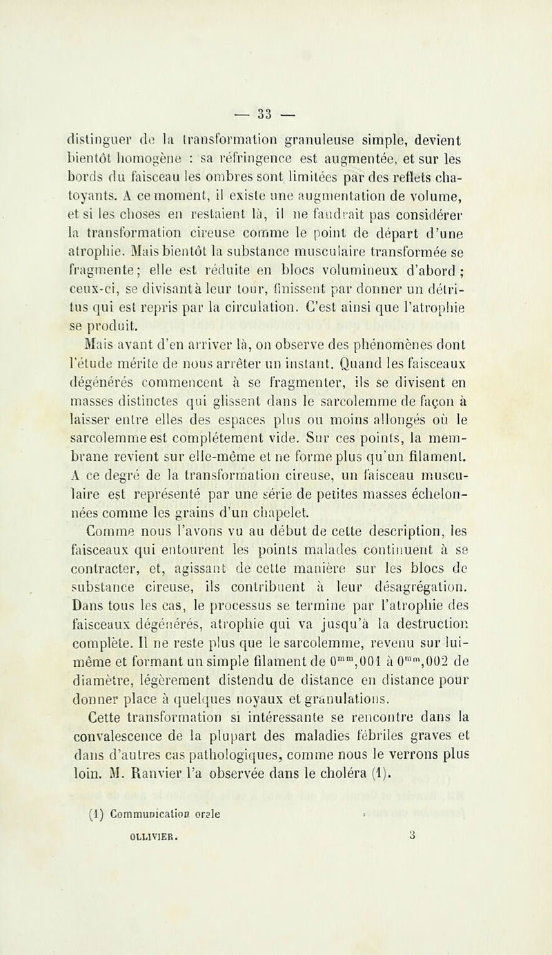 distinguer de la transformation granuleuse simple, devient bientôt homogène : sa réfringence est augmentée, et sur les bords du faisceau les ombres sont limitées par des reflets cha- toyants. A ce moment, il existe une augmentation de volume, et si les choses en restaient là, il ne faudrait pas considérer la transformation cireuse comme le point de départ d'une atrophie. Mais bientôt la substance musculaire transformée se fragmente; elle est réduite en blocs volumineux d'abord; ceux-ci, se divisant à leur tour, finissent par donner un détri- tus qui est repris par la circulation. C'est ainsi que l'atrophie se produit. Mais avant d'en arriver là, on observe des phénomènes dont l'étude mérite de nous arrêter un instant. Quand les faisceaux dégénérés commencent à se fragmenter, ils se divisent en masses distinctes qui glissent dans le sarcolemme de façon à laisser entre elles des espaces plus ou moins allongés où le sarcolemme est complètement vide. Sur ces points, la mem- brane revient sur elle-même et ne forme plus qu'un filament, A ce degré de la transformation cireuse, un faisceau muscu- laire est représenté par une série de petites masses échelon- nées comme les grains d'un chapelet. Comme nous l'avons vu au début de cette description, les faisceaux qui entourent les points malades continuent à se contracter, et, agissant de cette manière sur les blocs de substance cireuse, ils contribuent à leur désagrégation. Dans tous les cas, le processus se termine par l'atrophie des faisceaux dégénérés, atrophie qui va jusqu'à la destruction complète. Il ne reste plus que le sarcolemme, revenu sur lui- même et formant un simple filament de 0mm,001 à 0mm,002 de diamètre, légèrement distendu de distance en distance pour donner place à quelques noyaux et granulations. Cette transformation si intéressante se rencontre dans la convalescence de la plupart des maladies fébriles graves et dans d'autres cas pathologiques, comme nous le verrons plus loin. M. Ramier l'a observée dans le choléra (1). (1) Communication orale 0U.1V1ER. 3