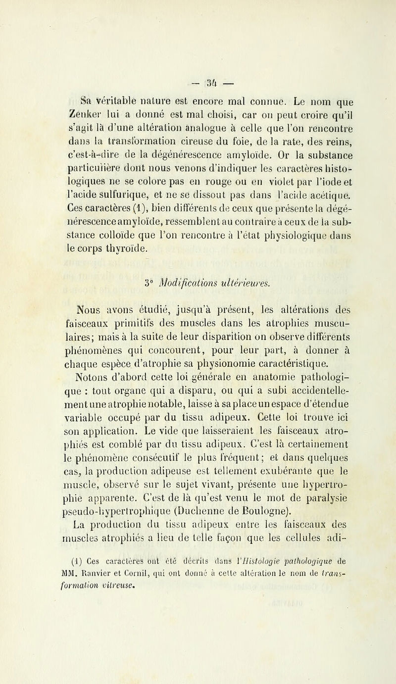 - 3^i — Sa véritable nature est encore mal connue. Le nom que Zenker lui a donné est mal choisi, car on peut croire qu'il s'agit là d'une altération analogue à celle que l'on rencontre dans la transformation cireuse du foie, de la rate, des reins, c'est-à-dire de la dégénérescence amyloïde. Or la substance particulière dont nous venons d'indiquer les caractères histo- logiques ne se colore pas en rouge ou en violet par l'iode et l'acide sulfurique, et ne se dissout pas dans l'acide acétique. Ces caractères (1), bien différents de ceux que présente la dégé- nérescence amyloïde, ressemblent au contraire à ceux de la sub- stance colloïde que l'on rencontre à l'état physiologique dans le corps thyroïde. 3° Modifications ultérieures. Nous avons étudié, jusqu'à présent, les altérations des faisceaux primitifs des muscles dans les atrophies muscu- laires; mais à la suite de leur disparition on observe différents phénomènes qui concourent, pour leur part, à donner à chaque espèce d'atrophie sa physionomie caractéristique. Notons d'abord cette loi générale en anatomie pathologi- que : tout organe qui a disparu, ou qui a subi accidentelle- ment une atrophie notable, laisse à sa place un espace d'étendue variable occupé par du tissu adipeux. Cette loi trouve ici son application. Le vide que laisseraient les faisceaux atro- phiés est comblé par du tissu adipeux. C'est là certainement le phénomène consécutif le plus fréquent; et dans quelques cas, la production adipeuse est tellement exubérante que le muscle, observé sur le sujet vivant, présente une hypertro- phie apparente. C'est de là qu'est venu le mot de paralysie pseudo-hypertrophique (Duchenne de Boulogne). La production du tissu adipeux entre les faisceaux des muscles atrophiés a lieu de telle façon que les cellules adi- (1) Ces caractères ont été décrits dans l'Histologie pathologique de MM. Ranvier et Cornil, qui ont donne à cette altération le nom de trans- formation vitreuse.