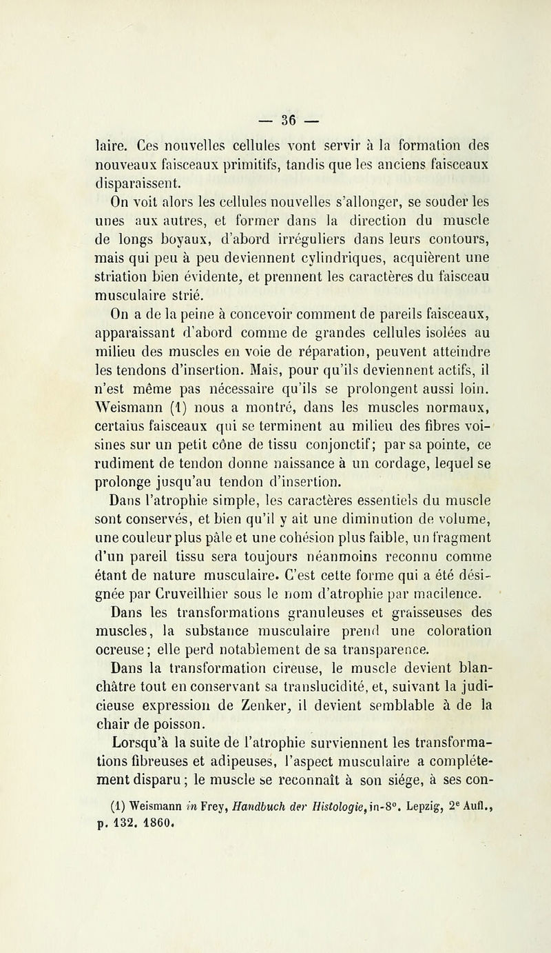 laire. Ces nouvelles cellules vont servir à la formation des nouveaux faisceaux primitifs, tandis que les anciens faisceaux disparaissent. On voit alors les cellules nouvelles s'allonger, se souder les unes aux autres, et former dans la direction du muscle de longs boyaux, d'abord irréguliers dans leurs contours, mais qui peu à peu deviennent cylindriques, acquièrent une striation bien évidente, et prennent les caractères du faisceau musculaire strié. On a de la peine à concevoir comment de pareils faisceaux, apparaissant d'abord comme de grandes cellules isolées au milieu des muscles en voie de réparation, peuvent atteindre les tendons d'insertion. Mais, pour qu'ils deviennent actifs, il n'est même pas nécessaire qu'ils se prolongent aussi loin. Weismann (1) nous a montré, dans les muscles normaux, certaius faisceaux qui se terminent au milieu des fibres voi- sines sur un petit cône de tissu conjonctif; par sa pointe, ce rudiment de tendon donne naissance à un cordage, lequel se prolonge jusqu'au tendon d'insertion. Dans l'atrophie simple, les caractères essentiels du muscle sont conservés, et bien qu'il y ait une diminution de volume, une couleur plus pâle et une cohésion plus faible, un fragment d'un pareil tissu sera toujours néanmoins reconnu comme étant de nature musculaire. C'est cette forme qui a été dési- gnée par Cruveilhier sous le nom d'atrophie par macilence. Dans les transformations granuleuses et graisseuses des muscles, la substance musculaire prend une coloration ocreuse; elle perd notablement de sa transparence. Dans la transformation cireuse, le muscle devient blan- châtre tout en conservant sa translucidité, et, suivant la judi- cieuse expression de Zenker, il devient semblable à de la chair de poisson. Lorsqu'à la suite de l'atrophie surviennent les transforma- tions fibreuses et adipeuses, l'aspect musculaire a complète- ment disparu; le muscle se reconnaît à son siège, à ses con- (1) Weismann in Frey, Handbuch der Histologie,in-8°. Lepzig, 2e Aufl., p. 132. 1860.