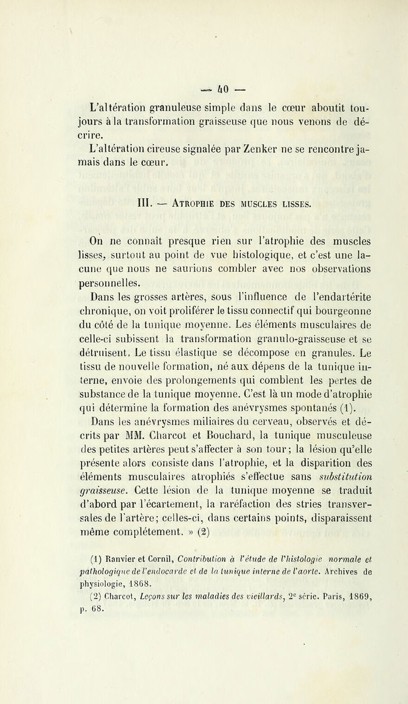 — 60 — L'altération granuleuse simple dans le cœur aboutit tou- jours à la transformation graisseuse que nous venons de dé- crire. L'altération cireuse signalée par Zenker ne se rencontre ja- mais dans le cœur. III. — Atrophie des muscles lisses. On ne connaît presque rien sur l'atrophie des muscles lisses, surtout au point de vue histologique, et c'est une la- cune que nous ne saurions combler avec nos observations personnelles. Dans les grosses artères, sous l'influence de Pendartérite chronique, on voit proliférer le tissu connectif qui bourgeonne du côté de la tunique moyenne. Les éléments musculaires de celle-ci subissent la transformation granulo-graisseuse et se détruisent, Le tissu élastique se décompose en granules. Le tissu de nouvelle formation, né aux dépens de la tunique in- terne, envoie des prolongements qui comblent les pertes de substance de la tunique moyenne. C'est là un mode d'atrophie qui détermine la formation des anévrysmes spontanés (1). Dans les anévrysmes miliaires du cerveau, observés et dé- crits par MM. Charcot et Bouchard, la tunique musculeuse des petites artères peut s'affecter à son tour; la lésion qu'elle présente alors consiste dans l'atrophie, et la disparition des éléments musculaires atrophiés s'effectue sans substitution graisseuse. Cette lésion de la tunique moyenne se traduit d'abord, par l'écartement, la raréfaction des stries transver- sales de l'artère; celles-ci, dans certains points, disparaissent même complètement. » (2) (1) Ranvier et Cornil, Contribution à l'étude de l'histologie normale et pathologique de l'endocarde et de la tunique interne de l'aorte. Archives de physiologie, 1868. (2) Charcot, Leçons sur les maladies des vieillards, 2e série. Paris, 1869, p. 68.