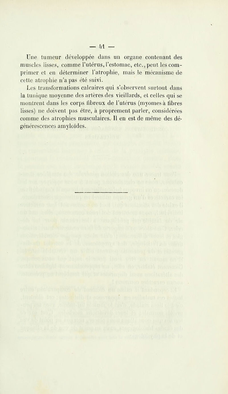 Une tumeur développée dans un organe contenant des muscles lisses, comme l'utérus, l'estomac, etc., peut les com- primer et en déterminer l'atrophie, mais le mécanisme de cette atrophie n'a pas été suivi. Les transformations calcaires qui s'observent surtout dans la tunique moyenne des artères des vieillards, et celles qui se montrent dans les corps fibreux de l'utérus (myomesà libres lisses) ne doivent pas être, à proprement parler, considérées comme des atrophies musculaires. Il en est de même des dé- générescences amyloïdes.