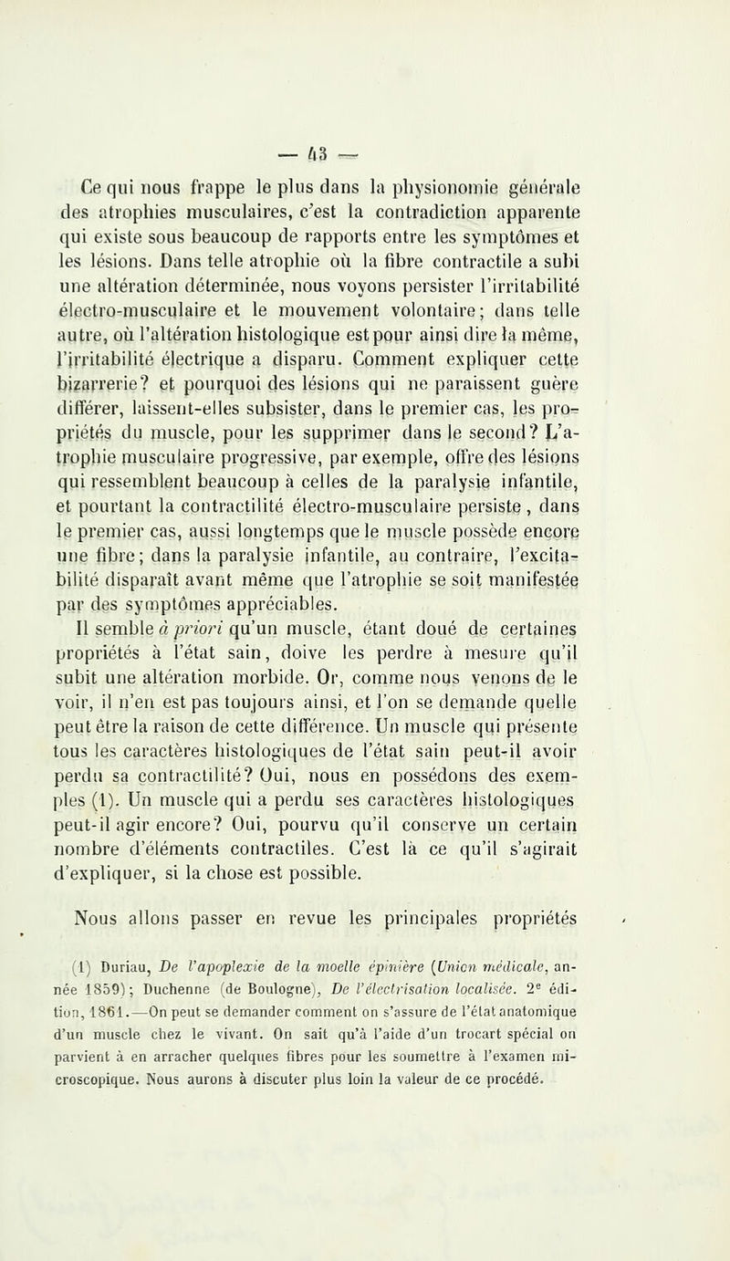 Ce qui nous frappe le plus dans la physionomie générale des atrophies musculaires, c'est la contradiction apparente qui existe sous beaucoup de rapports entre les symptômes et les lésions. Dans telle atrophie où la fibre contractile a subi une altération déterminée, nous voyons persister l'irritabilité électro-musculaire et le mouvement volontaire; dans telle autre, où l'altération histologique est pour ainsi dire la même, l'irritabilité électrique a disparu. Comment expliquer cette bizarrerie? et pourquoi des lésions qui ne paraissent guère différer, laissent-elles subsister, dans le premier cas, les pro- priétés du muscle, pour les supprimer dans le second? JL/a- trophie musculaire progressive, par exemple, offre des lésions qui ressemblent beaucoup à celles de la paralysie infantile, et pourtant la contractilité électro-musculaire persiste, dans le premier cas, aussi longtemps que le muscle possède encore une fibre; dans la paralysie infantile, au contraire, l'excita- bilité disparaît avant même que l'atrophie se soit manifestée par des symptômes appréciables. Il semble à priori qu'un muscle, étant doué de certaines propriétés à l'état sain, doive les perdre à mesure qu'il subit une altération morbide. Or, comme nous venons de le voir, il n'en est pas toujours ainsi, et l'on se demande quelle peut être la raison de cette différence. Un muscle qui présente tous les caractères histologiques de l'état sain peut-il avoir perdu sa contractilité? Oui, nous en possédons des exem- ples (1). Un muscle qui a perdu ses caractères histologiques peut-il agir encore? Oui, pourvu qu'il conserve un certain nombre d'éléments contractiles. C'est là ce qu'il s'agirait d'expliquer, si la chose est possible. Nous allons passer en revue les principales propriétés (1) Duriau, De l'apoplexie de la moelle épinière [Union médicale, an- née 1859); Duchenne (de Boulogne), De l'électrisation localisée. 2e édi- tion, 1861.—On peut se demander comment on s'assure de l'état anatomique d'un muscle chez le vivant. On sait qu'à l'aide d'un trocart spécial on parvient à en arracher quelques fibres pour les soumettre à l'examen mi- croscopique. Nous aurons à discuter plus loin la valeur de ce procédé.