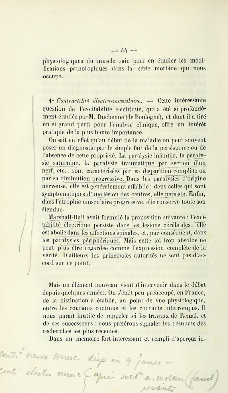 physiologiques du muscle sain pour en étudier les modi- fications pathologiques dans la série morbide qui nous occupe. 1° Contractilité électro-musculaire. — Cette intéressante question de l'excitabilité électrique, qui a été si profondé- ment étudiée par M. Duchenne (de Boulogne), et dont il a tiré un si grand, parti pour l'analyse clinique, offre un intérêt pratique de la plus haute importance. On sait en effet qu'au début de la maladie on peut souvent poser un diagnostic par le simple fait de la persistance ou de l'absence de cette propriété. La paralysie infantile, la paraly- sie saturnine, la paralysie traumatique par section d'un nerf, etc., sont caractérisées par sa disparition complète ou par sa diminution progressive. Dans les paralysies d'origine nerveuse, elle est généralement affaiblie ; dans celles qui sont symptomatiques d'une lésion des centres, elle persiste. Enfin, dans l'atrophie musculaire progressive, elle conserve toute son étendue. Marshall-Hall avait formulé la proposition suivante : l'exci- tabilité électrique persiste dans les lésions cérébrales ; elle est abolie dans les affections spinales, et, par conséquent, dans les paralysies périphériques. Mais cette loi trop absolue ne peut plus être regardée comme l'expression complète de la vérité. D'ailleurs les principales autorités ne sont pas d'ac- cord sur ce point. Mais un élément nouveau vient d'intervenir dans le débat depuis quelques années. On s'était peu préoccupé, en France, de la distinction à établir, au point de vue physiologique, entre les courants continus et les courants interrompus. Il nous paraît inutile de rappeler ici les travaux de Remak et de ses successeurs : nous préférons signaler les résultats des recherches les plus récentes. Dans un mémoire fort intéressant et rempli d'aperçus in- a*c„ r