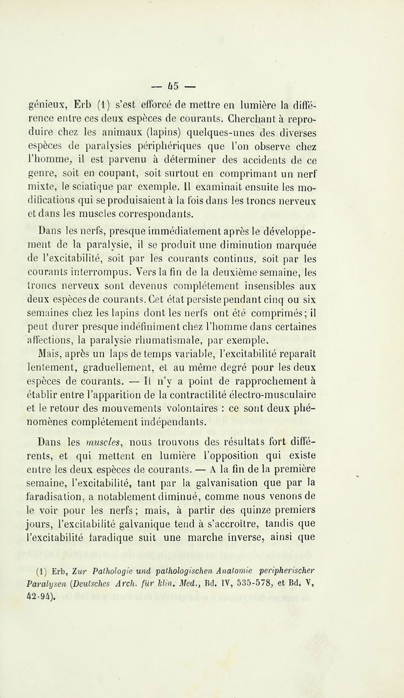 — 65 — génieux, Erb (1) s'est efforcé de mettre en lumière la diffé- rence entre ces deux espèces de courants. Cherchant à repro- duire chez les animaux (lapins) quelques-unes des diverses espèces de paralysies périphériques que l'on observe chez l'homme, il est parvenu à déterminer des accidents de ce genre, soit en coupant, soit surtout en comprimant un nerf mixte, le sciatique par exemple. 11 examinait ensuite les mo- difications qui se produisaient à la fois dans les troncs nerveux et dans les muscles correspondants. Dans les nerfs, presque immédiatement après le développe- ment de la paralysie, il se produit une diminution marquée de l'excitabilité, soit par les courants continus, soit par les courants interrompus. Vers la fin de la deuxième semaine, les troncs nerveux sont devenus complètement insensibles aux deux espèces de courants. Cet état persiste pendant cinq ou six semaines chez les lapins dont les nerfs ont été comprimés; il peut durer presque indéfiniment chez l'homme dans certaines affections, la paralysie rhumatismale, par exemple. Mais, après un laps de temps variable, l'excitabilité reparaît lentement, graduellement, et au même degré pour les deux espèces de courants. — Il n'y a point de rapprochement à établir entre l'apparition de la contractilité électro-musculaire et le retour des mouvements volontaires : ce sont deux phé- nomènes complètement indépendants. Dans les muscles, nous trouvons des résultats fort diffé- rents, et qui mettent en lumière l'opposition qui existe entre les deux espèces de courants. — A la fin de la première semaine, l'excitabilité, tant par la galvanisation que par la faradisation, a notablement diminué, comme nous venons de le voir pour les nerfs ; mais, à partir des quinze premiers jours, l'excitabilité galvanique tend à s'accroître, tandis que l'excitabilité faradique suit une marche inverse, ainsi que (1) Erb, Zur Pathologie und pathologischen Anatomie peripherischer Paralysen {Deutsches Arch. fur Min. Med., Bd. IV, 535-578, et Bd. V, 42-94).