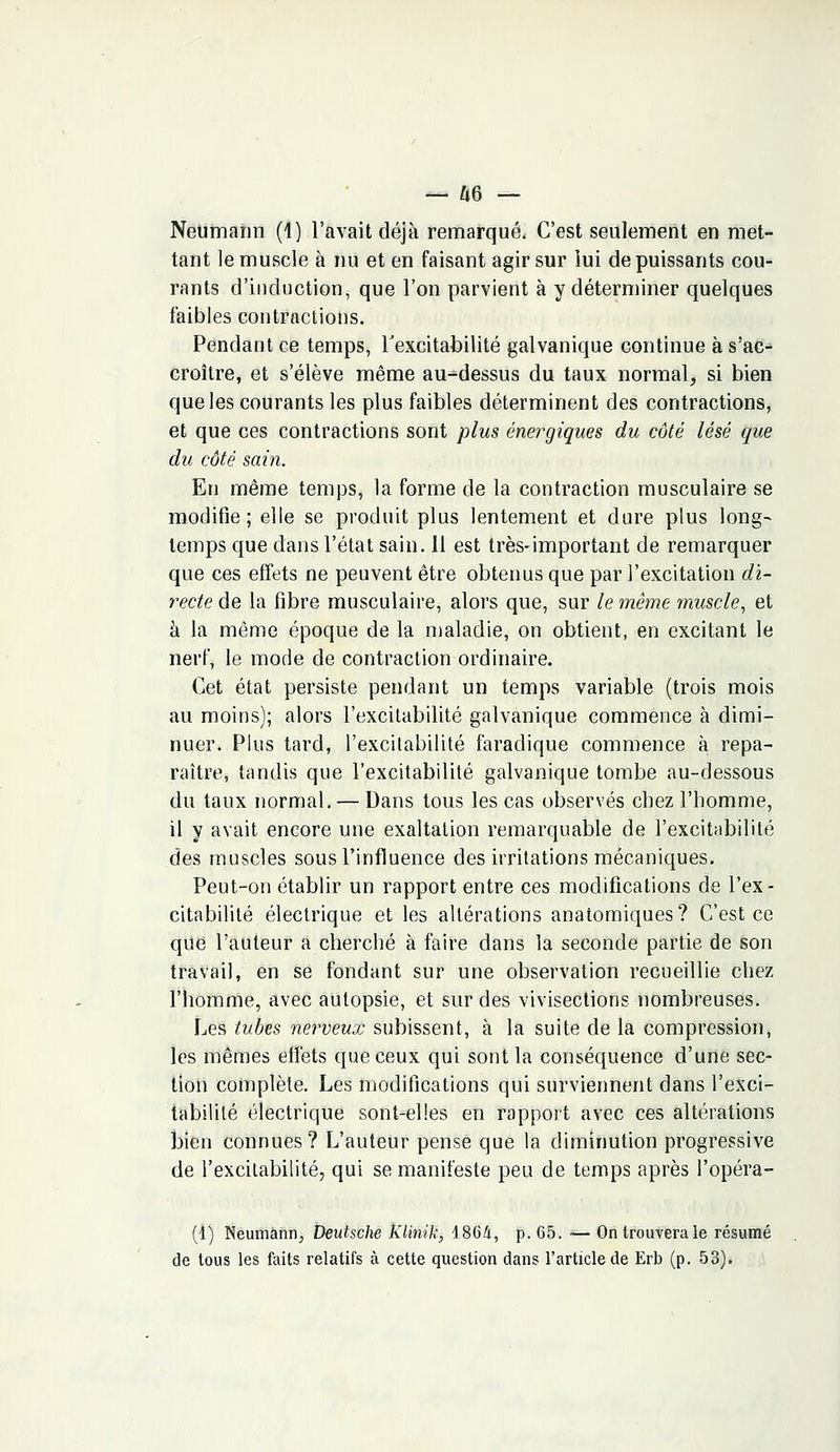— Û6 — Neumahn (1) l'avait déjà remarqué. C'est seulement en met- tant le muscle à nu et en faisant agir sur lui de puissants cou- rants d'induction, que l'on parvient à y déterminer quelques faibles contractions. Pendant ce temps, l'excitabilité galvanique continue à s'ac- croître, et s'élève même au-dessus du taux normal, si bien que les courants les plus faibles déterminent des contractions, et que ces contractions sont plus énergiques du côté lésé que du côté sain. En même temps, la forme de la contraction musculaire se modifie; elle se produit plus lentement et dure plus long- temps que dans l'état sain. 11 est très-important de remarquer que ces effets ne peuvent être obtenus que par l'excitation di- recte de la fibre musculaire, alors que, sur le même muscle, et à la même époque de la maladie, on obtient, en excitant le nerf, le mode de contraction ordinaire. Cet état persiste pendant un temps variable (trois mois au moins); alors l'excitabilité galvanique commence à dimi- nuer. Plus tard, l'excitabilité faradique commence à repa- raître, tandis que l'excitabilité galvanique tombe au-dessous du taux normal. — Dans tous les cas observés chez l'homme, il y avait encore une exaltation remarquable de l'excitabilité des muscles sous l'influence des irritations mécaniques. Peut-on établir un rapport entre ces modifications de l'ex- citabilité électrique et les altérations anatomiques? C'est ce que l'auteur a cherché à faire dans la seconde partie de son travail, en se fondant sur une observation recueillie chez l'homme, avec autopsie, et sur des vivisections nombreuses. Les tubes nerveux subissent, à la suite de la compression, les mêmes effets que ceux qui sont la conséquence d'une sec- tion complète. Les modifications qui surviennent dans l'exci- tabilité électrique sont-elles en rapport avec ces altérations bien connues? L'auteur pensé que la diminution progressive de l'excitabilité, qui se manifeste peu de temps après l'opéra- (1) Neumann, Deutsche KUnik, 1864, p. 65. •— On trouvera le résumé de tous les faits relatifs à cette question dans l'article de Erb (p. 53).
