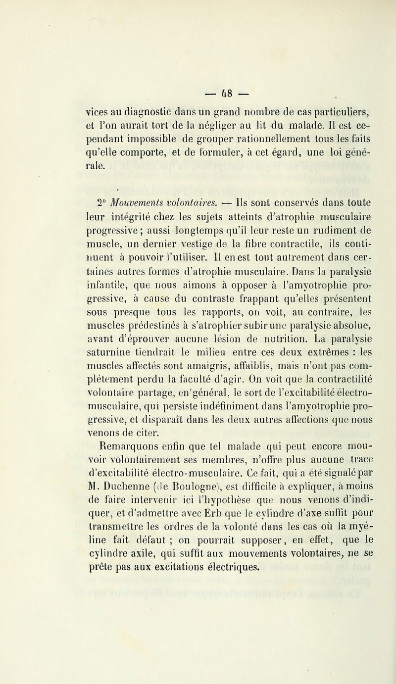 vices au diagnostic dans un grand nombre de cas particuliers, et l'on aurait tort de la négliger au lit du malade. Il est ce- pendant impossible de grouper rationnellement tous les faits qu'elle comporte, et de formuler, à cet égard, une loi géné- rale. 2° Mouvements volontaires. — Us sont conservés dans toute leur intégrité chez les sujets atteints d'atrophie musculaire progressive ; aussi longtemps qu'il leur reste un rudiment de muscle, un dernier vestige de la fibre contractile, ils conti- nuent à pouvoir l'utiliser. Il en est tout autrement dans cer- taines autres formes d'atrophie musculaire. Dans la paralysie infantile, que nous aimons à opposer à l'amyotrophie pro- gressive, à cause du contraste frappant qu'elles présentent sous presque tous les rapports, on voit, au contraire, les muscles prédestinés à s'atrophier subir une paralysie absolue, avant d'éprouver aucune lésion de nutrition. La paralysie saturnine tiendrait le milieu entre ces deux extrêmes : les muscles affectés sont amaigris, affaiblis, mais n'ont pas com- plètement perdu la faculté d'agir. On voit que la contractilité volontaire partage, en'général, le sort de l'excitabilité électro- musculaire, qui persiste indéfiniment dans l'amyotrophie pro- gressive, et disparaît dans les deux autres affections que nous venons de citer. Remarquons enfin que tel malade qui peut encore mou- voir volontairement ses membres, n'offre plus aucune trace d'excitabilité électro-musculaire. Ce fait, quia été signalé par M. Ducherme (de Boulogne), est difficile à expliquer, à moins de faire intervenir ici l'hypothèse que nous venons d'indi- quer, et d'admettre avec Erb que le cylindre d'axe suffit pour transmettre les ordres de la volonté dans les cas où la myé- line fait défaut; on pourrait supposer, en effet, que le cylindre axile, qui suffit aux mouvements volontaires, ne se prête pas aux excitations électriques.