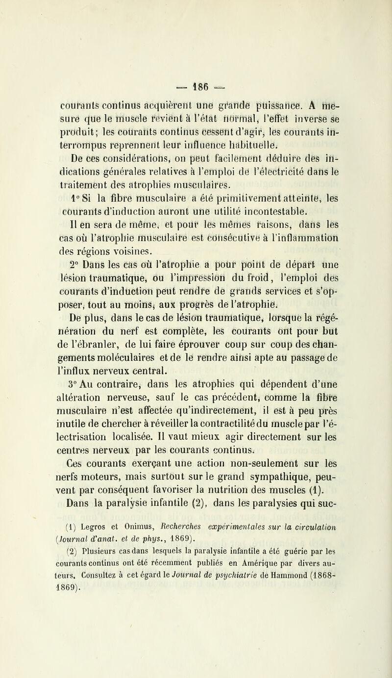 courants continus acquièrent une grande puissance. A me- sure que le muscle revient à l'état normal, l'effet inverse se produit; les courants continus cessent d'agir, les courants in- terrompus reprennent leur influence habituelle. De ces considérations, on peut facilement déduire dés in- dications générales relatives à l'emploi de l'électricité dans le traitement des atrophies musculaires. l°Si la fibre musculaire a été primitivement atteinte, les courants d'induction auront une utilité incontestable. Il en sera de même, et pour les mêmes raisons, dans les cas où l'atrophie musculaire est consécutive à l'inflammation des régions voisines. 2° Dans les cas où l'atrophie a poUr point de départ une lésion traumatique, ou l'impression du froid, l'emploi des courants d'induction peut rendre de grands services et s'op- poser, tout au moins, aux progrès de l'atrophie. De plus, dans le cas de lésion traumatique, lorsque la régé- nération du nerf est complète, les courants ont pour but de l'ébranler, de lui faire éprouver coup sur coup des chan- gements moléculaires et de le rendre ainsi apte au passage de l'influx nerveux central. 3° Au contraire, dans les atrophies qui dépendent d'une altération nerveuse, sauf le cas précédent, comme la fibre musculaire n'est affectée qu'indirectement, il est à peu près inutile de chercher à réveiller la contractilité du muscle par l'é- lectrisation localisée. Il vaut mieux agir directement sur les centres nerveux par les courants continus. Ces courants exerçant une action non-seulement sur les nerfs moteurs, mais surtout sur le grand sympathique, peu- vent par conséquent favoriser la nutrition des muscles (1). Dans la paralysie infantile (2), dans les paralysies qui suc- (1) Legros et Onimus, Recherches expérimentales sur la circulation (Journal d'anat. et de phys., 1869). (2) Plusieurs cas dans lesquels la paralysie infantile a été guérie par les courants continus ont été récemment publiés en Amérique par divers au- teurs. Consulte» à cet égard le Journal de psychiatrie de Hammond (1868- 1869).