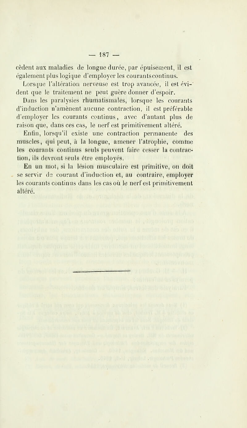 cèdent aux maladies de longue durée, par épuisement, il est également plus logique d'employer les courants continus. Lorsque l'altération nerveuse est trop avancée, il est évi-' dent que le traitement ne peut guère donner d'espoir. Dans les paralysies rhumatismales, lorsque les courants d'induction n'amènent aucune contraction, il est préférable d'employer les courants continus, avec d'autant plus de raison que, dans ces cas, le nerf est primitivement altéré. Enfin, lorsqu'il existe une contraction permanente des muscles, qui peut, à la longue, amener l'atrophie, comme les courants continus seuls peuvent faire cesser la contrac- tion, ils devront seuls être employés. En un mot, si la lésion musculaire est primitive, on doit se servir de courant d'induction et, au contraire, employer les courants continus dans les cas où le nerf est primitivement altéré.