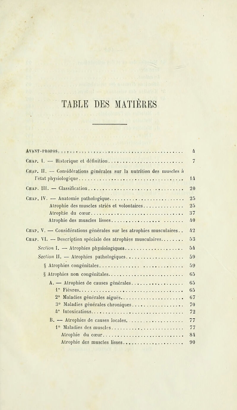 TABLE DES MATIERES Avant-propos. .., 4 Chap. I. — Historique et définition 7 Chap. II. — Considérations générales sur la nutrition des muscles à l'état physiologique 14 Chap. III. — Classification 20 Chap. IV. — Anatomie pathologique 25 Atrophie des muscles striés et volontaires 25 Atrophie du cœur 37 Atrophie des muscles lisses 40 Chap. Y. — Considérations générales sur les atrophies musculaires. . 42 Chap. VI. — Description spéciale des atrophies musculaires 53 Section I. — Atrophies physiologiques , 54 Section II. — Atrophies pathologiques 59 § Atrophies congénitales 59 § Atrophies non congénitales 65 A. — Atrophies de causes générales 65 Ie Fièvres 65 2° Maladies générales aiguës 67 3° Maladies générales chroniques 70 4° Intoxications 72 B. — Atrophies de causes locales 77 1° Maladies des muscles 77 Atrophie du cœur 84 Atrophie des muscles lisses 90