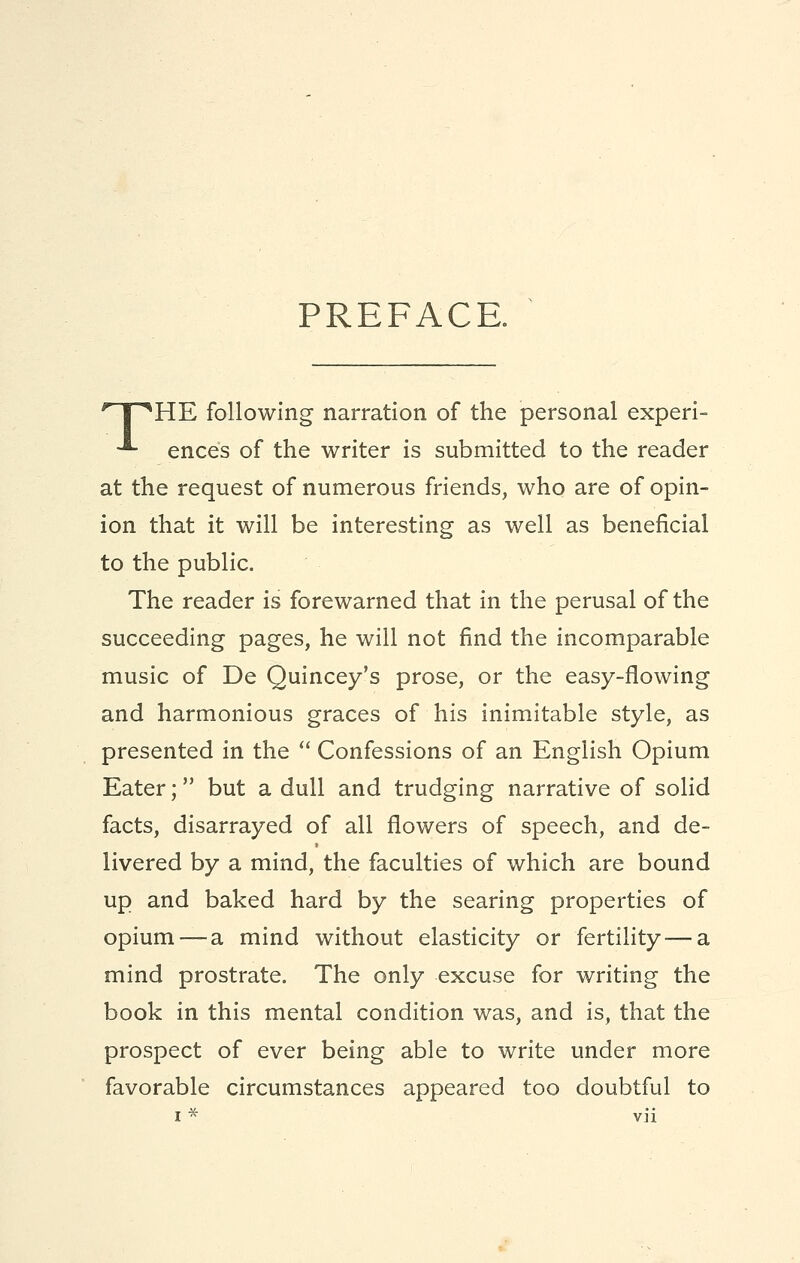 PREFACE. 'T^HE following narration of the personal experi- -*- ences of the writer is submitted to the reader at the request of numerous friends, who are of opin- ion that it will be interesting as well as beneficial to the public. The reader is forewarned that in the perusal of the succeeding pages, he will not find the incomparable music of De Quincey's prose, or the easy-flowing and harmonious graces of his inimitable style, as presented in the  Confessions of an English Opium Eater; but a dull and trudging narrative of solid facts, disarrayed of all flowers of speech, and de- livered by a mind, the faculties of which are bound up and baked hard by the searing properties of opium — a mind without elasticity or fertility — a mind prostrate. The only excuse for writing the book in this mental condition was, and is, that the prospect of ever being able to write under more favorable circumstances appeared too doubtful to