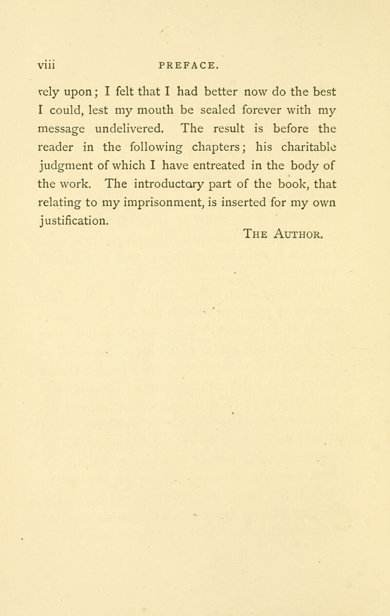 Vlll PREFACE. rely upon; I felt that I had better now do the best I could, lest my mouth be sealed forever with my message undelivered. The result is before the reader in the following chapters; his charitable judgment of which I have entreated in the body of the work. The introductory part of the book, that relating to my imprisonment, is inserted for my own justification. The Author.