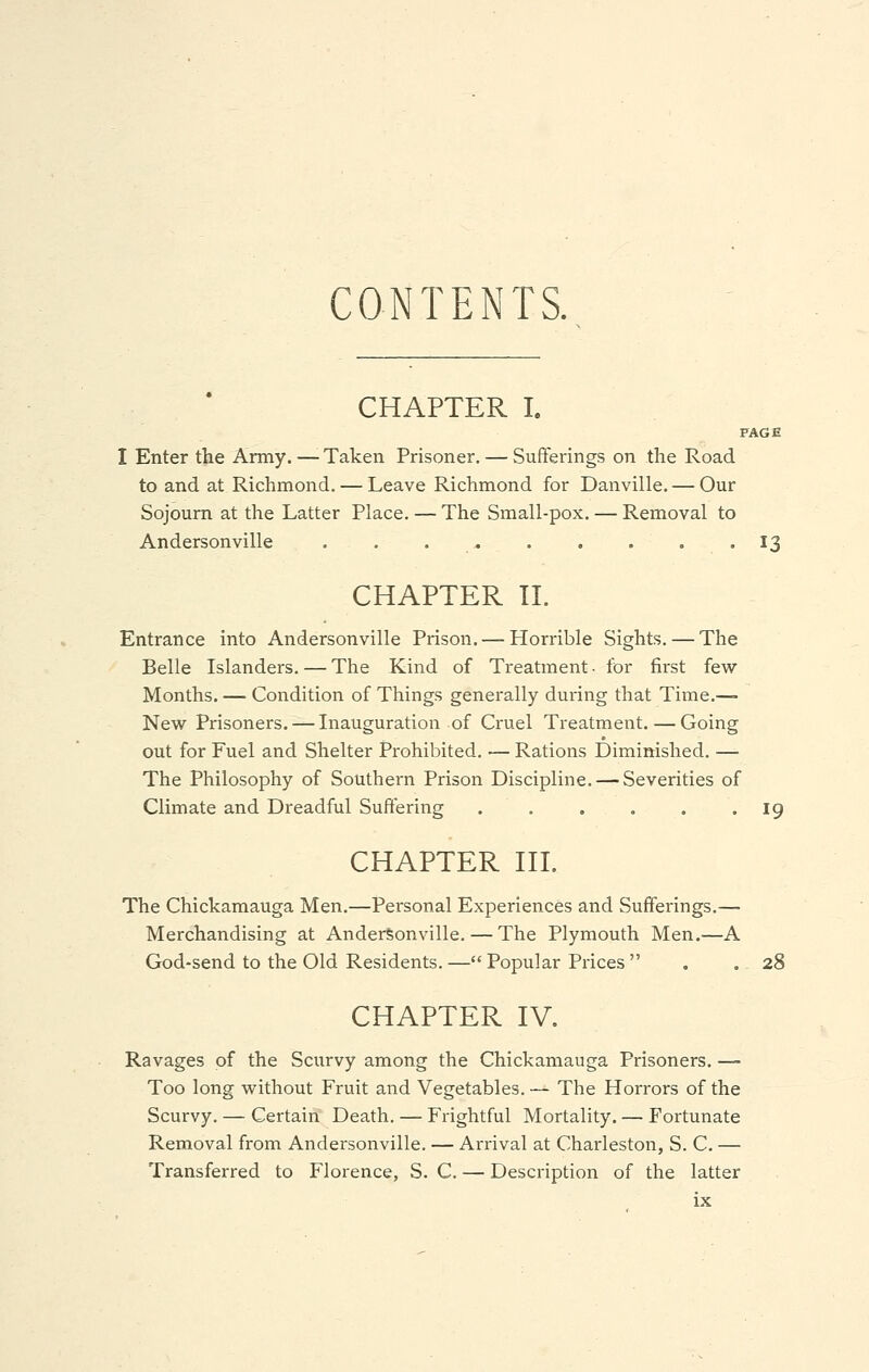 CONTENTS. CHAPTER I. PAGE I Enter the Army.—Taken Prisoner. — Sufferings on the Road to and at Richmond. — Leave Richmond for Danville. — Our Sojourn at the Latter Place. — The Small-pox. — Removal to Anderson ville . . 13 CHAPTER II. Entrance into Andersonville Prison. — Horrible Sights. — The Belle Islanders. — The Kind of Treatment • for first few- Months. — Condition of Things generally during that Time.— New Prisoners. — Inauguration of Cruel Treatment. — Going out for Fuel and Shelter Prohibited. ■— Rations Diminished. — The Philosophy of Southern Prison Discipline. — Severities of Climate and Dreadful Suffering 19 CHAPTER III. The Chickamauga Men.—Personal Experiences and Sufferings.— Merchandising at Andersonville. — The Plymouth Men.—A God-send to the Old Residents. — Popular Prices  . .28 CHAPTER IV. Ravages of the Scurvy among the Chickamauga Prisoners. —- Too long without Fruit and Vegetables. — The Horrors of the Scurvy. — Certain Death. — Frightful Mortality. — Fortunate Removal from Andersonville. — Arrival at Charleston, S. C. — Transferred to Florence, S. C. — Description of the latter