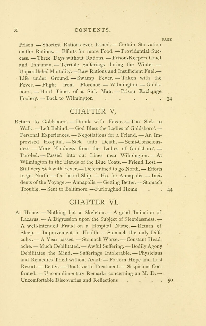 PAGE Prison. — Shortest Rations ever Issued. — Certain Starvation on the Rations. — Efforts for more Food. — Providential Suc- cess. — Three Days without Rations. — Prison-Keepers Cruel and Inhuman. — Terrible Sufferings during the Winter.— Unparalleled Mortality.—Raw Rations and Insufficient Fuel.— Life under Ground. — Swamp Fever. — Taken with the Fever. — Flight from Florence. — Wilmington. — Golds- boro'. — Hard Times of a Sick Man.—Prison Exchange . Foolery. — Back to Wilmington . . . . 34 CHAPTER V. Return to Goldsboro'. — Drunk with Fever.— Too Sick to Walk. —Left Behind.— God Bless the Ladies of Goldsboro'.— Personal Experiences. — Negotiations for a Friend. — An Im- provised Hospital. — Sick unto Death. — Semi-Conscious- ness.— More Kindness from the Ladies of Goldsboro'.— Paroled. — Passed into our Lines near Wilmington. — At Wilmington in the Hands of the Blue Coats. — Friend Lost.— Still very Sick with Fever.— Determined to go North. — Efforts to get North. — On board Ship. —Ho, for Annapolis.— Inci- dents of the Voyage.— Annapolis.— Getting Better.— Stomach Trouble. — Sent to Baltimore. —Furloughed Home . . 44 CHAPTER VI. At Home. — Nothing but a Skeleton. — A good Imitation of Lazarus. —A Digression upon the Subject of Sleeplessness.— A well-intended Fraud on a Hospital Nurse. — Return of Sleep. — Improvement in Health. — Stomach the only Diffi- culty. — A Year passes. — Stomach Worse. — Constant Head- ache. — Much Debilitated. — Awful Suffering. — Bodily Agony Debilitates the Mind. — Sufferings Intolerable. — Physicians and Remedies Tried without Avail. — Forlorn Hope and Last Resort. — Better. — Doubts as to Treatment. — Suspicions Con- firmed. — Uncomplimentary Remarks concerning an M. D. — Uncomfortable Discoveries and Reflections . . . .50