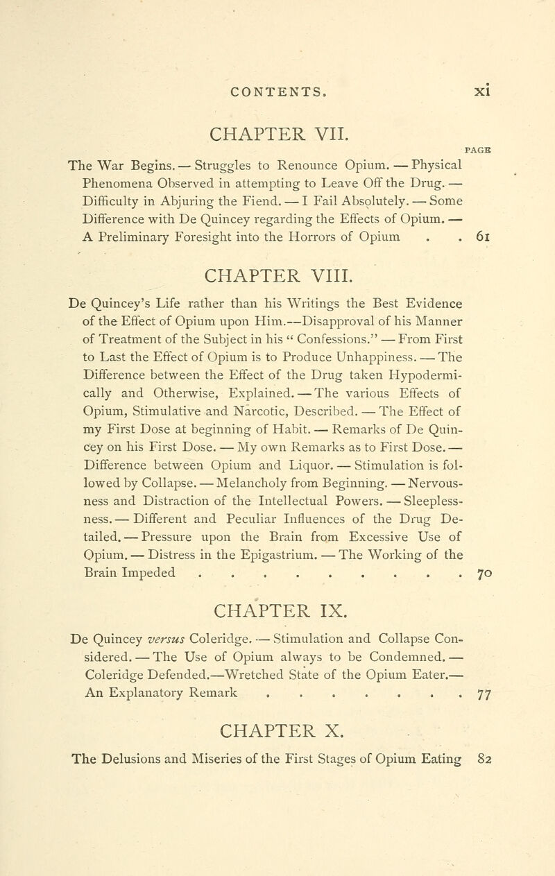 CHAPTER VII. PAGB The War Begins. — Struggles to Renounce Opium. — Physical Phenomena Observed in attempting to Leave Off the Drug. — Difficulty in Abjuring the Fiend. — I Fail Absolutely.—Some Difference with De Quincey regarding the Effects of Opium. — A Preliminary Foresight into the Horrors of Opium . . 6l CHAPTER VIII. De Quincey's Life rather than his Writings the Best Evidence of the Effect of Opium upon Him.—Disapproval of his Manner of Treatment of the Subject in his  Confessions. — From First to Last the Effect of Opium is to Produce Unhappiness. — The Difference between the Effect of the Drug taken Hypodermi- cally and Otherwise, Explained. — The various Effects of Opium, Stimulative and Narcotic, Described. — The Effect of my First Dose at beginning of Habit. — Remarks of De Quin- cey on his First Dose. — My own Remarks as to First Dose. — Difference between Opium and Liquor. — Stimulation is fol- lowed by Collapse. — Melancholy from Beginning. —Nervous- ness and Distraction of the Intellectual Powers. — Sleepless- ness. — Different and Peculiar Influences of the Drug De- tailed.— Pressure upon the Brain from Excessive Use of Opium. — Distress in the Epigastrium. — The Working of the Brain Impeded 70 CHAPTER IX. De Quincey versus Coleridge. — Stimulation and Collapse Con- sidered. — The Use of Opium always to be Condemned. — Coleridge Defended.—Wretched State of the Opium Eater.— An Explanatory Remark 77 CHAPTER X. The Delusions and Miseries of the First Stages of Opium Eating 82