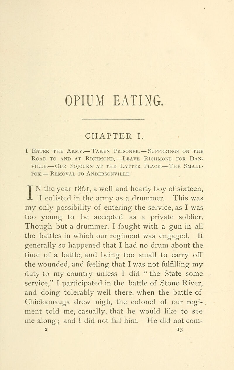 OPIUM EATING. CHAPTER I. I Enter the Army.— Taken Prisoner.— Sufferings on the Road to and at Richmond.—Leave Richmond for Dan- ville.— Our Sojourn at the Latter Place.— The Small- pox,— Removal to Andersonville. IN the year 1861, a well and hearty boy of sixteen, I enlisted in the army as a drummer. This was my only possibility of entering the service, as I was too young to be accepted as a private soldier. Though but a drummer, I fought with a gun in all the battles in which our regiment was engaged. It generally so happened that I had no drum about the time of a battle, and being too small to carry off the wounded, and feeling that I was not fulfilling my duty to my country unless I did  the State some service, I participated in the battle of Stone River, and doing tolerably well there, when the battle of Chickamauga drew nigh, the colonel of our regi- ment told me, casually, that he would like to see me along; and I did not fail him. He did not com-