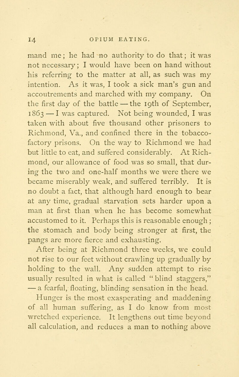 mand me; he had no authority to do that; it was not necessary; I would have been on hand without his referring to the matter at all, as such was my intention. As it was, I took a sick man's gun and accoutrements and marched with my company. On the first day of the battle — the 19th of September, 1863 — I was captured. Not being wounded, I was taken with about five thousand other prisoners to Richmond, Va., and confined there in the tobacco- factory prisons. On the way to Richmond we had but little to eat, and suffered considerably. At Rich- mond, our allowance of food was so small, that dur- ing the two and one-half months we were there we became miserably weak, and suffered terribly. It is no doubt a fact, that although hard enough to bear at any time, gradual starvation sets harder upon a man at first than when he has become somewhat accustomed to it. Perhaps this is reasonable enough; the stomach and body being stronger at first, the pangs are more fierce and exhausting. After being at Richmond three weeks, we could not rise to our feet without crawling up gradually by holding to the wall. Any sudden attempt to rise usually resulted in what is called  blind staggers, — a fearful, floating, blinding sensation in the head. Hunger is the most exasperating and maddening of all human suffering, as I do know from most wretched experience. It lengthens out time beyond all calculation, and reduces a man to nothing above