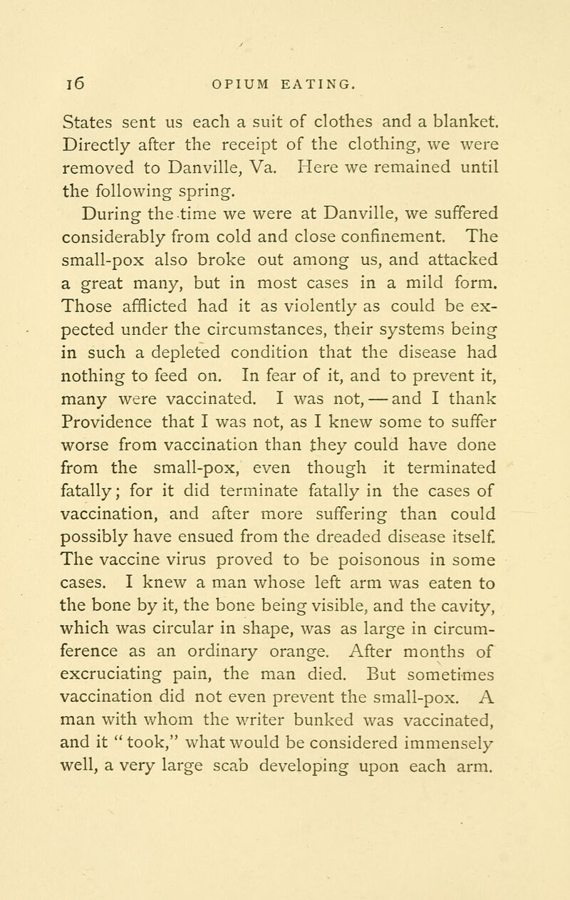 States sent us each a suit of clothes and a blanket. Directly after the receipt of the clothing, we were removed to Danville, Va. Here we remained until the following spring. During the time we were at Danville, we suffered considerably from cold and close confinement. The small-pox also broke out among us, and attacked a great many, but in most cases in a mild form. Those afflicted had it as violently as could be ex- pected under the circumstances, their systems being in such a depleted condition that the disease had nothing to feed on. In fear of it, and to prevent it, many were vaccinated. I was not, — and I thank Providence that I was not, as I knew some to suffer worse from vaccination than they could have done from the small-pox, even though it terminated fatally; for it did terminate fatally in the cases of vaccination, and after more suffering than could possibly have ensued from the dreaded disease itself. The vaccine virus proved to be poisonous in some cases. I knew a man whose left arm was eaten to the bone by it, the bone being visible, and the cavity, which was circular in shape, was as large in circum- ference as an ordinary orange. After months of excruciating pain, the man died. But sometimes vaccination did not even prevent the small-pox. A man with whom the writer bunked was vaccinated, and it  took, what would be considered immensely well, a very large scab developing upon each arm.