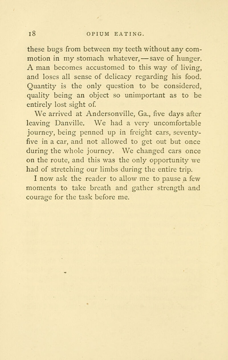 these bugs from between my teeth without any com- motion in my stomach whatever, — save of hunger. A man becomes accustomed to this way of living, and loses all sense of delicacy regarding his food. Quantity is the only question to be considered, quality being an object so unimportant as to be entirely lost sight of. We arrived at Andersonville, Ga., five days after leaving Danville. We had a very uncomfortable journey, being penned up in freight cars, seventy- five in a car, and not allowed to get out but once during the whole journey. We changed cars once on the route, and this was the only opportunity we had of stretching our limbs during the entire trip. I now ask the reader to allow me to pause a few moments to take breath and gather strength and courage for the task before me.