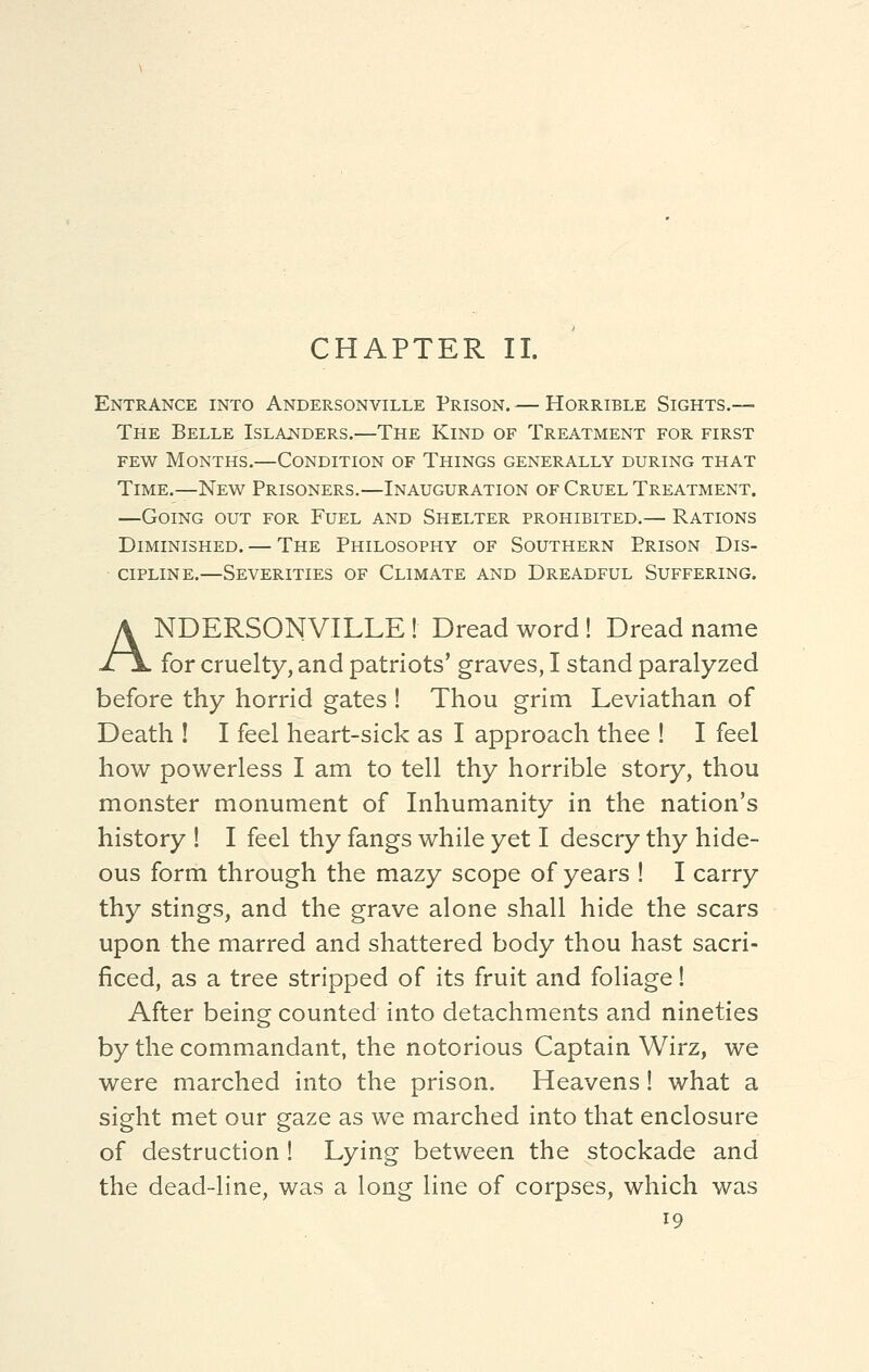 CHAPTER II. Entrance into Andersonville Prison. — Horrible Sights.— The Belle Islanders.—The Kind of Treatment for first few Months.—Condition of Things generally during that Time.—New Prisoners.—Inauguration of Cruel Treatment. —Going out for Fuel and Shelter prohibited,— Rations Diminished. — The Philosophy of Southern Prison Dis- cipline.—Severities of Climate and Dreadful Suffering. ANDERSONVILLE ! Dread word! Dread name for cruelty, and patriots' graves, I stand paralyzed before thy horrid gates ! Thou grim Leviathan of Death ! I feel heart-sick as I approach thee ! I feel how powerless I am to tell thy horrible story, thou monster monument of Inhumanity in the nation's history ! I feel thy fangs while yet I descry thy hide- ous form through the mazy scope of years ! I carry thy stings, and the grave alone shall hide the scars upon the marred and shattered body thou hast sacri- ficed, as a tree stripped of its fruit and foliage! After being counted into detachments and nineties by the commandant, the notorious Captain Wirz, we were marched into the prison. Heavens! what a sight met our gaze as we marched into that enclosure of destruction ! Lying between the stockade and the dead-line, was a long line of corpses, which was