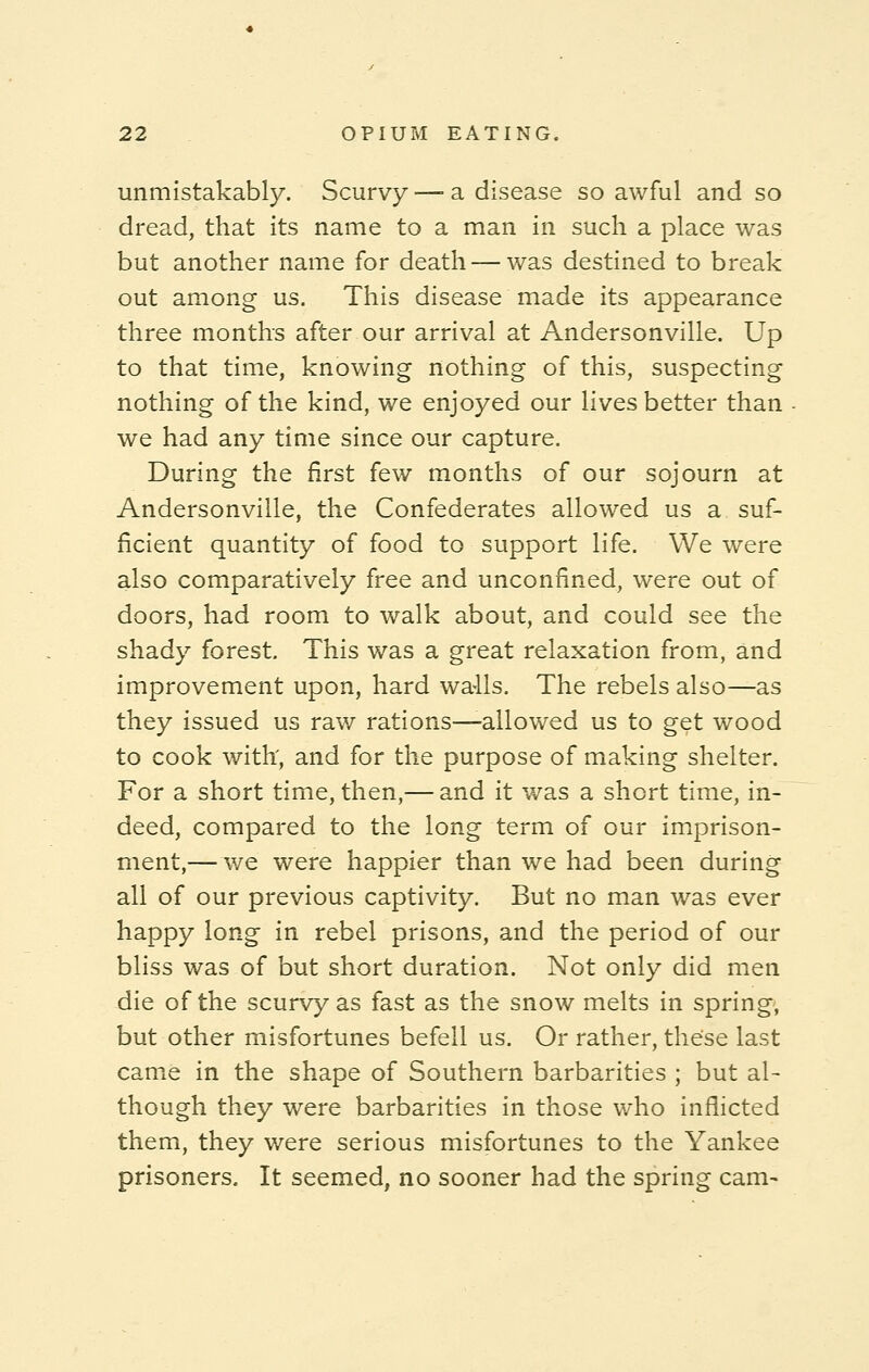 unmistakably. Scurvy —■ a disease so awful and so dread, that its name to a man in such a place was but another name for death — was destined to break out among us. This disease made its appearance three months after our arrival at Andersonville. Up to that time, knowing nothing of this, suspecting nothing of the kind, we enjoyed our lives better than we had any time since our capture. During the first few months of our sojourn at Andersonville, the Confederates allowed us a suf- ficient quantity of food to support life. We were also comparatively free and unconfined, were out of doors, had room to walk about, and could see the shady forest. This was a great relaxation from, and improvement upon, hard wa-lls. The rebels also—as they issued us raw rations—-allowed us to get wood to cook with, and for the purpose of making shelter. For a short time, then,— and it was a short time, in- deed, compared to the long term of our imprison- ment,— we were happier than we had been during all of our previous captivity. But no man was ever happy long in rebel prisons, and the period of our bliss was of but short duration. Not only did men die of the scurvy as fast as the snow melts in spring', but other misfortunes befell us. Or rather, these last came in the shape of Southern barbarities ; but al- though they were barbarities in those who inflicted them, they were serious misfortunes to the Yankee prisoners. It seemed, no sooner had the spring cam-