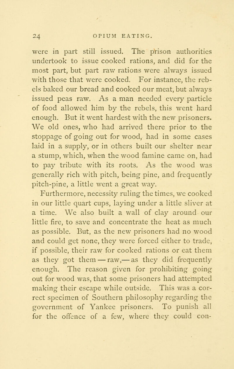 were in part still issued. The prison authorities undertook to issue cooked rations, and did for the most part, but part raw rations were always issued with those that were cooked, For instance, the reb- els baked our bread and cooked our meat, but always issued peas raw. As a man needed every particle of food allowed him by the rebels, this went hard enough. But it went hardest with the new prisoners. We old ones, who had arrived there prior to the stoppage of going out for wood, had in some cases laid in a supply, or in others built our shelter near a stump, which, when the wood famine came on, had to pay tribute with its roots. As the wood was generally rich with pitch, being pine, and frequently pitch-pine, a little went a great way. Furthermore, necessity ruling the times, we cooked in our little quart cups, laying under a little sliver at a time. We also built a wall of clay around our little fire, to save and concentrate the heat as much as possible. But, as the new prisoners had no wood and could get none, they were forced either to trade, if possible, their raw for cooked rations or eat them as they got them — raw,— as they did frequently enough. The reason given for prohibiting going out for wood was, that some prisoners had attempted making their escape while outside. This was a cor- rect specimen of Southern philosophy regarding the government of Yankee prisoners. To punish all for the offence of a few, where they could con-