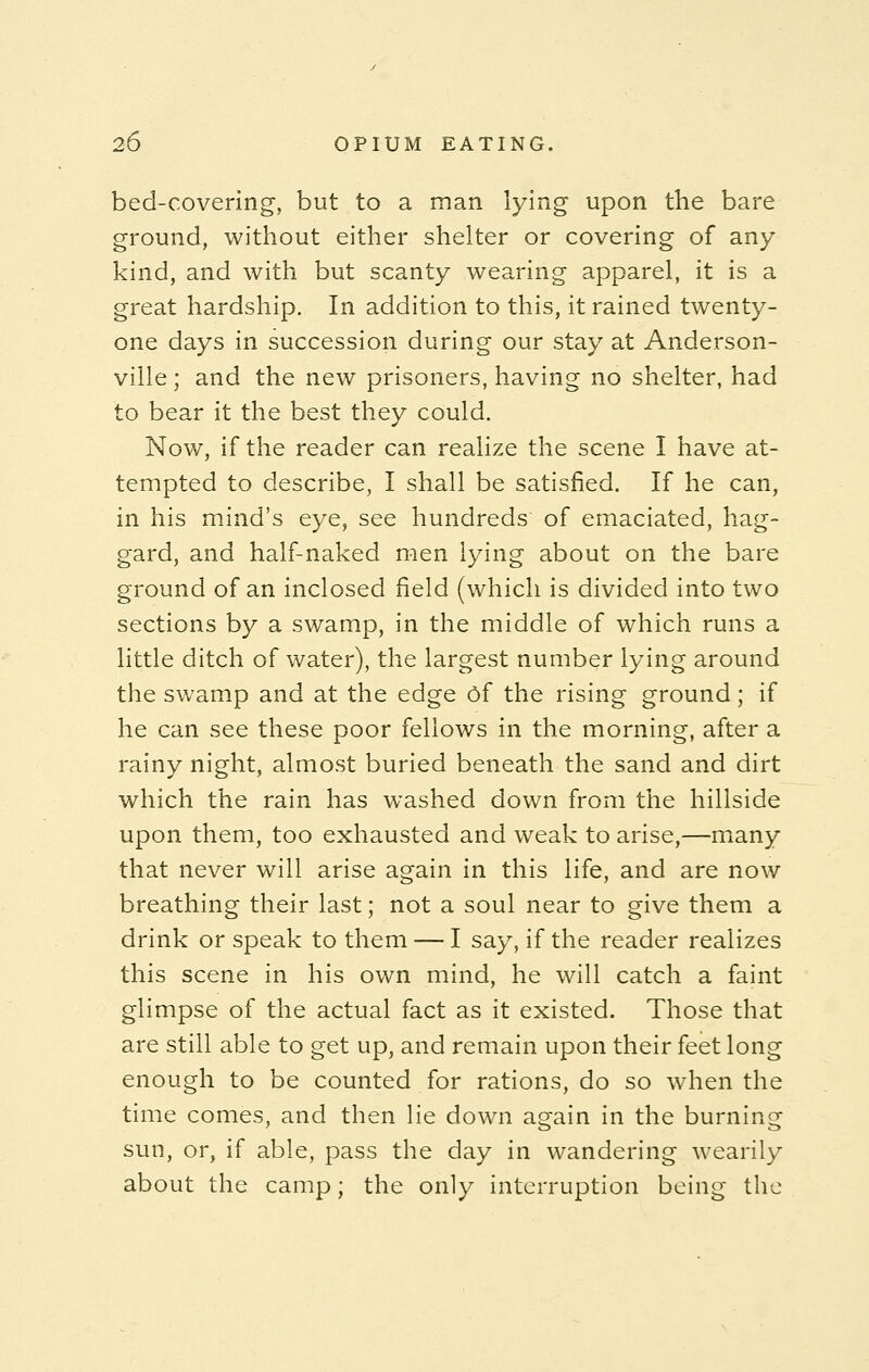 bed-covering, but to a man lying upon the bare ground, without either shelter or covering of any kind, and with but scanty wearing apparel, it is a great hardship. In addition to this, it rained twenty- one days in succession during our stay at Anderson- ville; and the new prisoners, having no shelter, had to bear it the best they could. Now, if the reader can realize the scene I have at- tempted to describe, I shall be satisfied. If he can, in his mind's eye, see hundreds of emaciated, hag- gard, and half-naked men lying about on the bare ground of an inclosed field (which is divided into two sections by a swamp, in the middle of which runs a little ditch of water), the largest number lying around the swamp and at the edge Of the rising ground; if he can see these poor fellows in the morning, after a rainy night, almost buried beneath the sand and dirt which the rain has washed down from the hillside upon them, too exhausted and weak to arise,—many that never will arise again in this life, and are now breathing their last; not a soul near to give them a drink or speak to them — I say, if the reader realizes this scene in his own mind, he will catch a faint glimpse of the actual fact as it existed. Those that are still able to get up, and remain upon their feet long enough to be counted for rations, do so when the time comes, and then lie down a^ain in the burning sun, or, if able, pass the day in wandering wearily about the camp; the only interruption being the