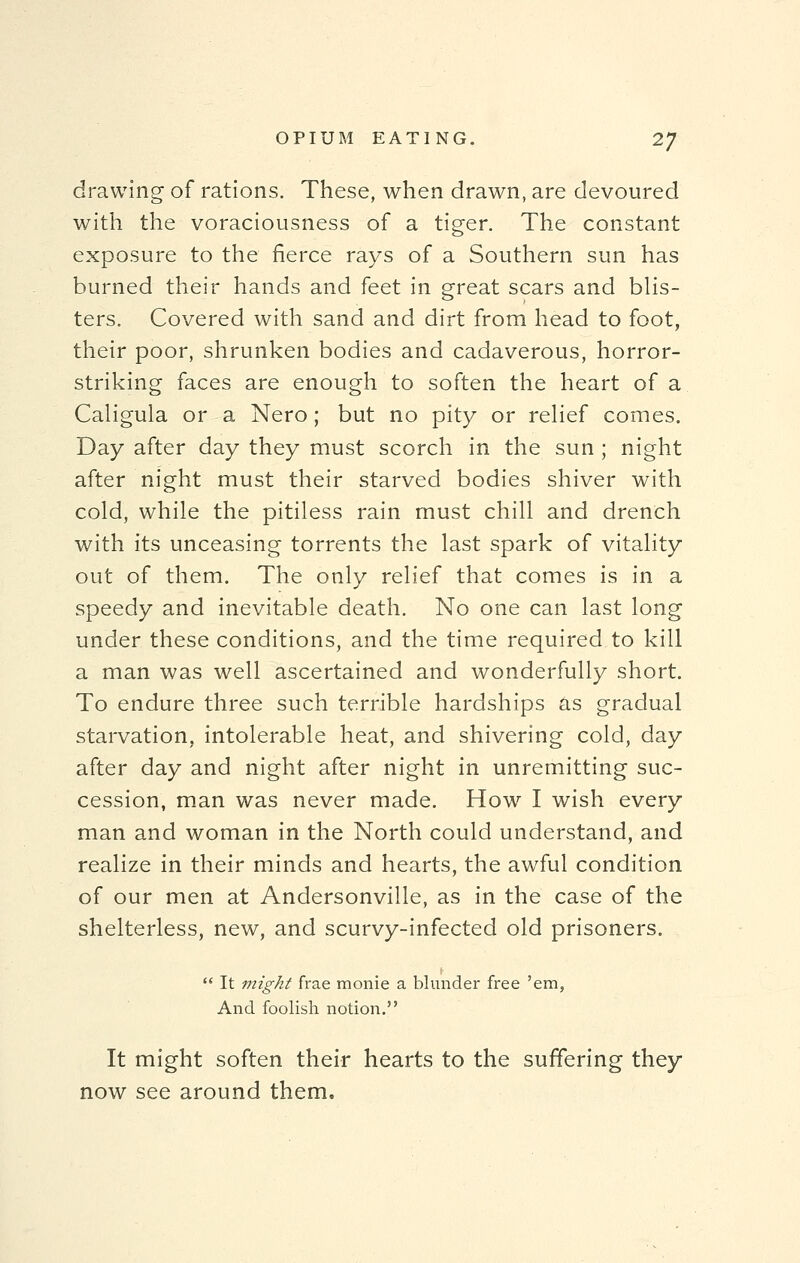 drawing of rations. These, when drawn, are devoured with the voraciousness of a tiger. The constant exposure to the fierce rays of a Southern sun has burned their hands and feet in great scars and blis- ters. Covered with sand and dirt from head to foot, their poor, shrunken bodies and cadaverous, horror- striking faces are enough to soften the heart of a Caligula or a Nero ; but no pity or relief comes. Day after day they must scorch in the sun ; night after night must their starved bodies shiver with cold, while the pitiless rain must chill and drench with its unceasing torrents the last spark of vitality out of them. The only relief that comes is in a speedy and inevitable death. No one can last long under these conditions, and the time required to kill a man was well ascertained and wonderfully short. To endure three such terrible hardships as gradual starvation, intolerable heat, and shivering cold, day after day and night after night in unremitting suc- cession, man was never made. How I wish every man and woman in the North could understand, and realize in their minds and hearts, the awful condition of our men at Andersonville, as in the case of the shelterless, new, and scurvy-infected old prisoners.  It might frae monie a blunder free 'em, And foolish notion. It might soften their hearts to the suffering they now see around them.