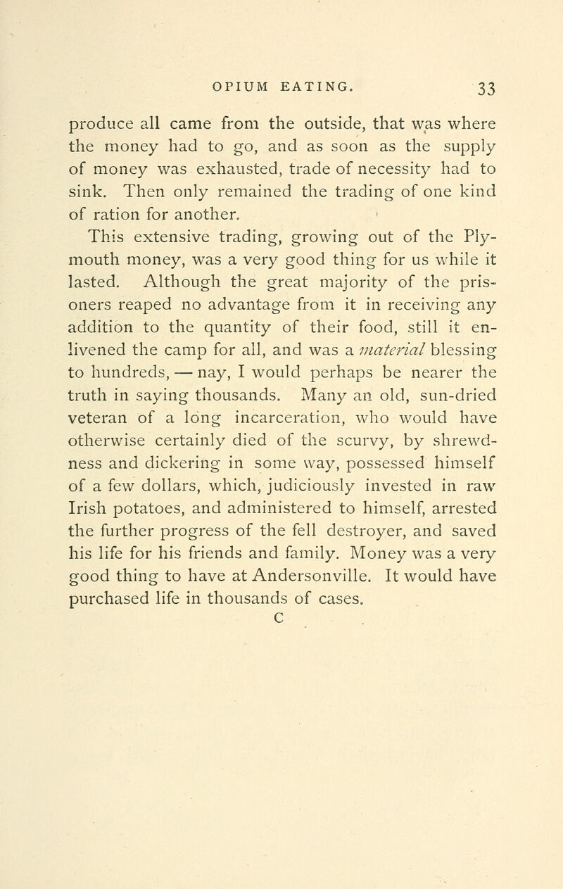 produce all came from the outside, that was where the money had to go, and as soon as the supply of money was exhausted, trade of necessity had to sink. Then only remained the trading of one kind of ration for another. This extensive trading, growing out of the Ply- mouth money, was a very good thing for us while it lasted. Although the great majority of the pris- oners reaped no advantage from it in receiving any addition to the quantity of their food, still it en- livened the camp for all, and was a material blessing to hundreds, — nay, I would perhaps be nearer the truth in saying thousands. Many an old, sun-dried veteran of a long incarceration, who would have otherwise certainly died of the scurvy, by shrewd- ness and dickering in some way, possessed himself of a few dollars, which, judiciously invested in raw Irish potatoes, and administered to himself, arrested the further progress of the fell destroyer, and saved his life for his friends and family. Money was a very good thing to have at Andersonville. It would have purchased life in thousands of cases. C