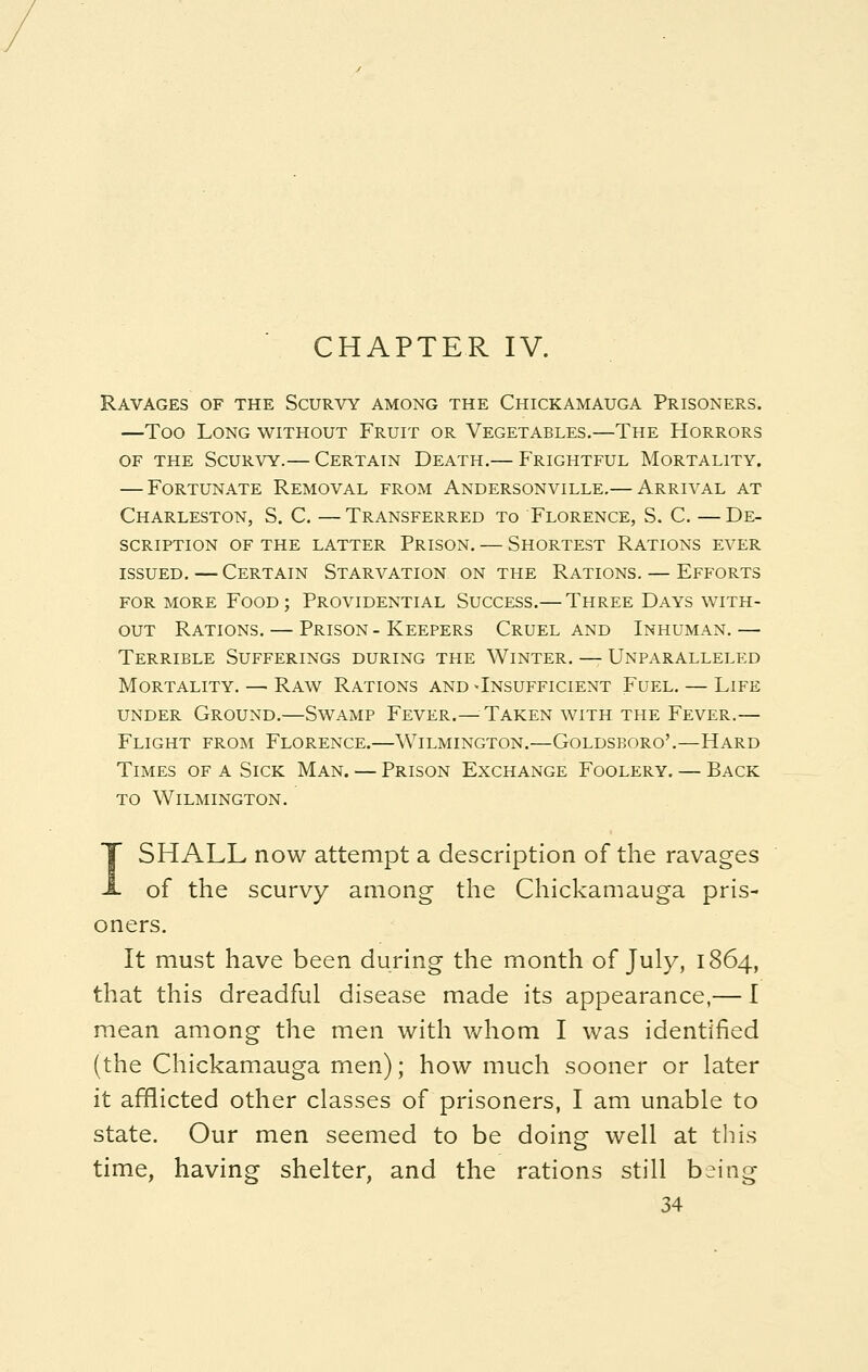 Ravages of the Scurvy among the Chickamauga Prisoners. —Too Long without Fruit or Vegetables.—The Horrors of the Scurvy.— Certain Death.— Frightful Mortality. — Fortunate Removal from Andersonville.— Arrival at Charleston, S. C. — Transferred to Florence, S. C. — De- scription OF THE LATTER PRISON. — SHORTEST RATIONS EVER issued. — Certain Starvation on the Rations. — Efforts for more Food; Providential Success.— Three Days with- out Rations. — Prison - Keepers Cruel and Inhuman.— Terrible Sufferings during the Winter. — Unparalleled Mortality. — Raw Rations and -Insufficient Fuel. — Life under Ground.—Swamp Fever.—Taken with the Fever.— Flight from Florence.—Wilmington.—Goldsboro'.—Hard Times of a Sick Man. — Prison Exchange Foolery. — Back to Wilmington. I SHALL now attempt a description of the ravages of the scurvy among the Chickamauga pris- oners. It must have been during the month of July, 1864, that this dreadful disease made its appearance,— I mean among the men with whom I was identified (the Chickamauga men); how much sooner or later it afflicted other classes of prisoners, I am unable to state. Our men seemed to be doing well at this time, having shelter, and the rations still being