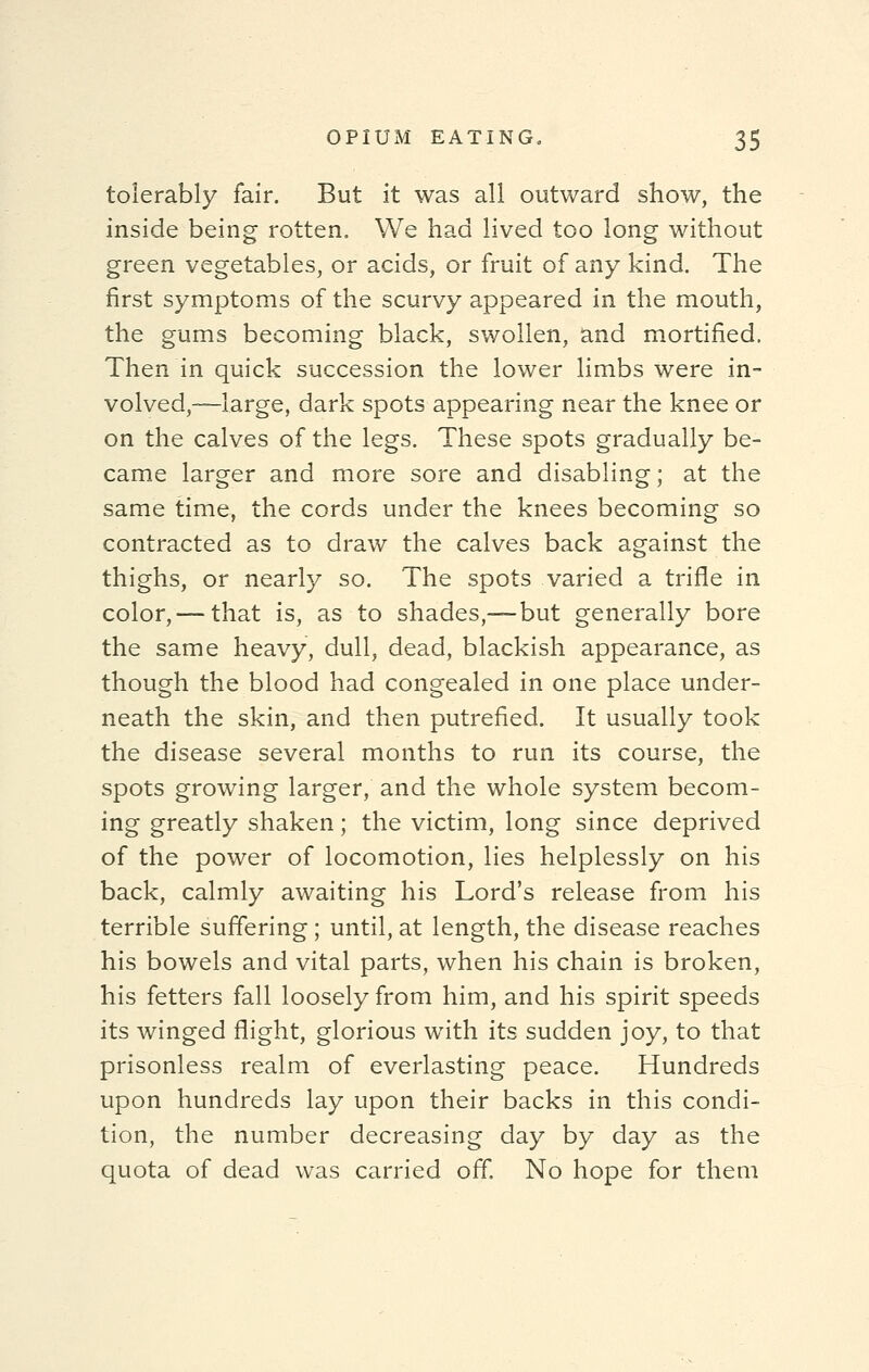 tolerably fair. But it was all outward show, the inside being rotten. We had lived too long without green vegetables, or acids, or fruit of any kind. The first symptoms of the scurvy appeared in the mouth, the gums becoming black, swollen, and mortified. Then in quick succession the lower limbs were in- volved,—large, dark spots appearing near the knee or on the calves of the legs. These spots gradually be- came larger and more sore and disabling; at the same time, the cords under the knees becoming so contracted as to draw the calves back against the thighs, or nearly so. The spots varied a trifle in color, — that is, as to shades,— but generally bore the same heavy, dull, dead, blackish appearance, as though the blood had congealed in one place under- neath the skin, and then putrefied. It usually took the disease several months to run its course, the spots growing larger, and the whole system becom- ing greatly shaken; the victim, long since deprived of the power of locomotion, lies helplessly on his back, calmly awaiting his Lord's release from his terrible suffering ; until, at length, the disease reaches his bowels and vital parts, when his chain is broken, his fetters fall loosely from him, and his spirit speeds its winged flight, glorious with its sudden joy, to that prisonless realm of everlasting peace. Hundreds upon hundreds lay upon their backs in this condi- tion, the number decreasing day by day as the quota of dead was carried off. No hope for them