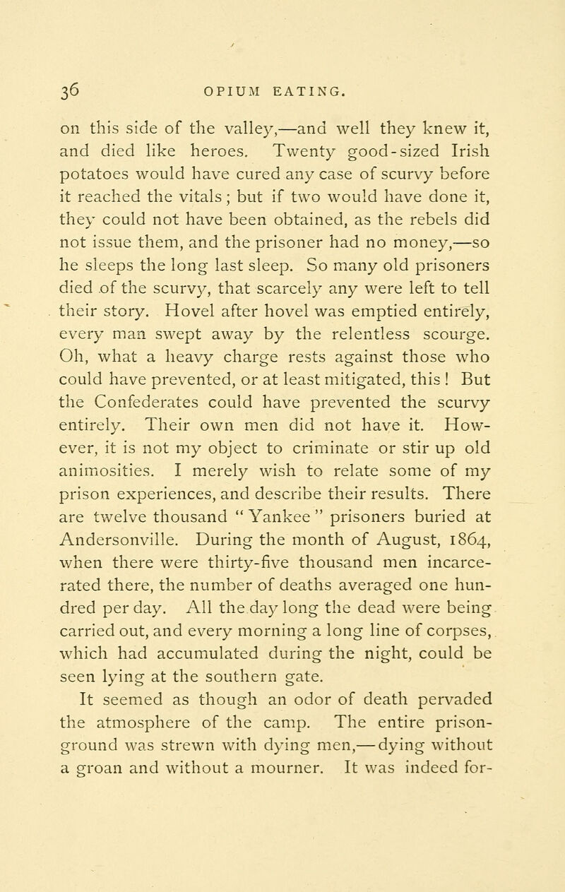 on this side of the valley,—and well they knew it, and died like heroes. Twenty good-sized Irish potatoes would have cured any case of scurvy before it reached the vitals; but if two would have done it, they could not have been obtained, as the rebels did not issue them, and the prisoner had no money,—so he sleeps the long last sleep. So many old prisoners died of the scurvy, that scarcely any were left to tell their story. Hovel after hovel was emptied entirely, every man swept away by the relentless scourge. Oh, what a heavy charge rests against those who could have prevented, or at least mitigated, this ! But the Confederates could have prevented the scurvy entirely. Their own men did not have it. How- ever, it is not my object to criminate or stir up old animosities. I merely wish to relate some of my prison experiences, and describe their results. There are twelve thousand  Yankee  prisoners buried at Andersonville. During the month of August, 1864, when there were thirty-five thousand men incarce- rated there, the number of deaths averaged one hun- dred per day. All the.day long the dead were being carried out, and every morning a long line of corpses, which had accumulated during the night, could be seen lying at the southern gate. It seemed as though an odor of death pervaded the atmosphere of the camp. The entire prison- ground was strewn with dying men,— dying without a groan and without a mourner. It was indeed for-