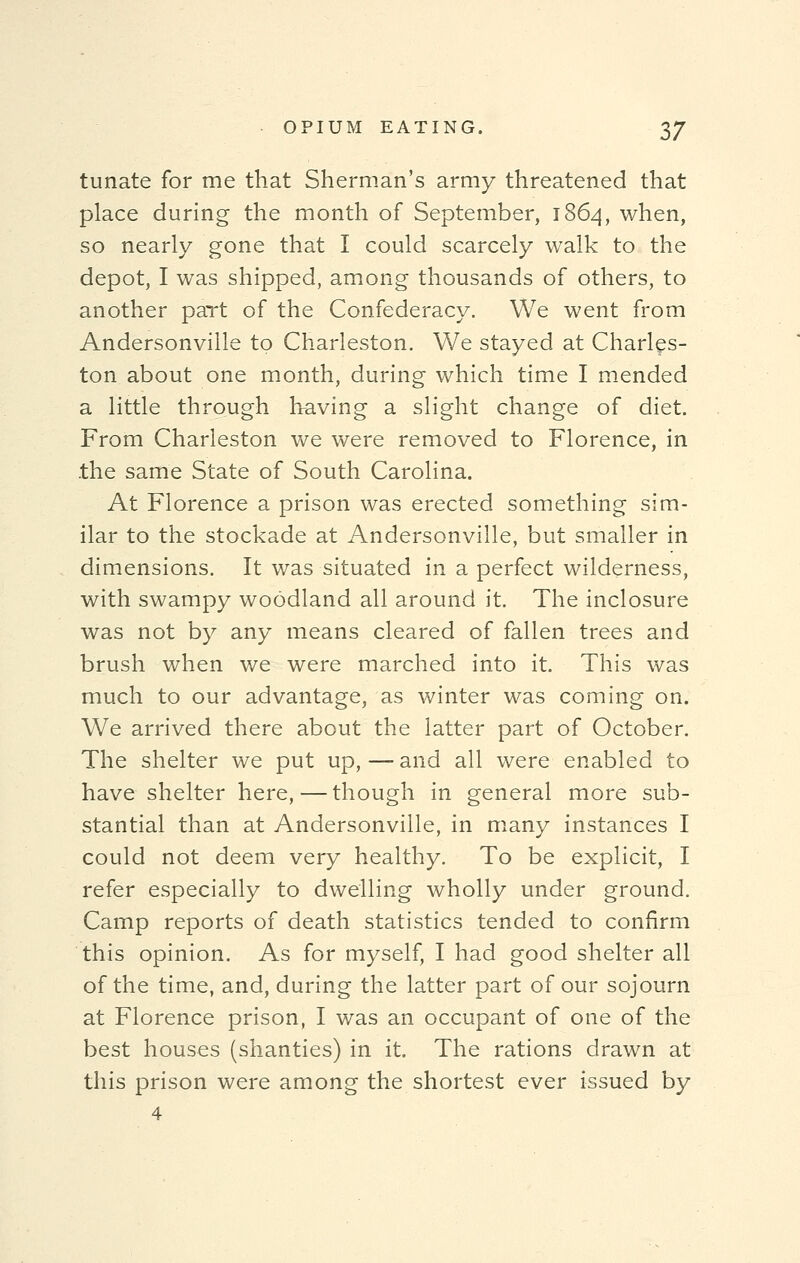 tunate for me that Sherman's army threatened that place during the month of September, 1864, when, so nearly gone that I could scarcely walk to the depot, I was shipped, among thousands of others, to another part of the Confederacy. We went from Andersonville to Charleston. We stayed at Charles- ton about one month, during which time I mended a little through having a slight change of diet. From Charleston we were removed to Florence, in the same State of South Carolina. At Florence a prison was erected something sim- ilar to the stockade at Andersonville, but smaller in dimensions. It was situated in a perfect wilderness, with swampy woodland all around it. The inclosure was not by any means cleared of fallen trees and brush when we were marched into it. This was much to our advantage, as winter was coming on. We arrived there about the latter part of October. The shelter we put up, — and all were enabled to have shelter here, — though in general more sub- stantial than at Andersonville, in many instances I could not deem very healthy. To be explicit, I refer especially to dwelling wholly under ground. Camp reports of death statistics tended to confirm this opinion. As for myself, I had good shelter all of the time, and, during the latter part of our sojourn at Florence prison, I was an occupant of one of the best houses (shanties) in it. The rations drawn at this prison were among the shortest ever issued by 4