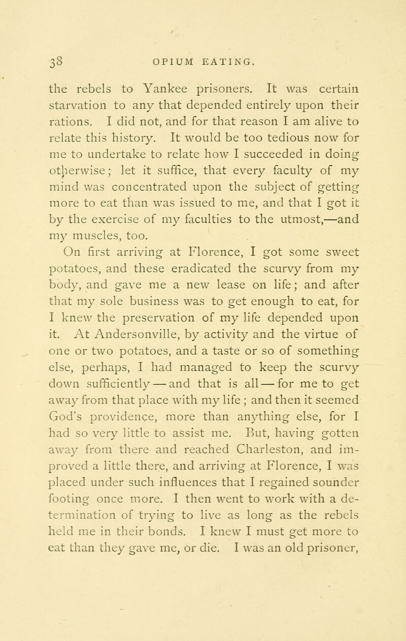 the rebels to Yankee prisoners. It was certain starvation to any that depended entirely upon their rations. I did not, and for that reason I am alive to relate this history. It would be too tedious now for me to undertake to relate how I succeeded in doing otherwise; let it suffice, that every faculty of my mind was concentrated upon the subject of getting more to eat than was issued to me, and that I got it by the exercise of my faculties to the utmost,—and my muscles, too. On first arriving at Florence, I got some sweet potatoes, and these eradicated the scurvy from my body, and gave me a new lease on life; and after that my sole business was to get enough to eat, for I knew the preservation of my life depended upon it. At Andersonville, by activity and the virtue of one or two potatoes, and a taste or so of something else, perhaps, I had managed to keep the scurvy down sufficiently — and that is all — for me to get away from that place with my life ; and then it seemed God's providence, more than anything else, for I had so very little to assist me. But, having gotten away from there and reached Charleston, and im- proved a little there, and arriving at Florence, I was placed under such influences that I regained sounder footing once more. I then went to work with a de- termination of trying to live as long as the rebels held me in their bonds. I knew I must get more to eat than they gave me, or die. I was an old prisoner,