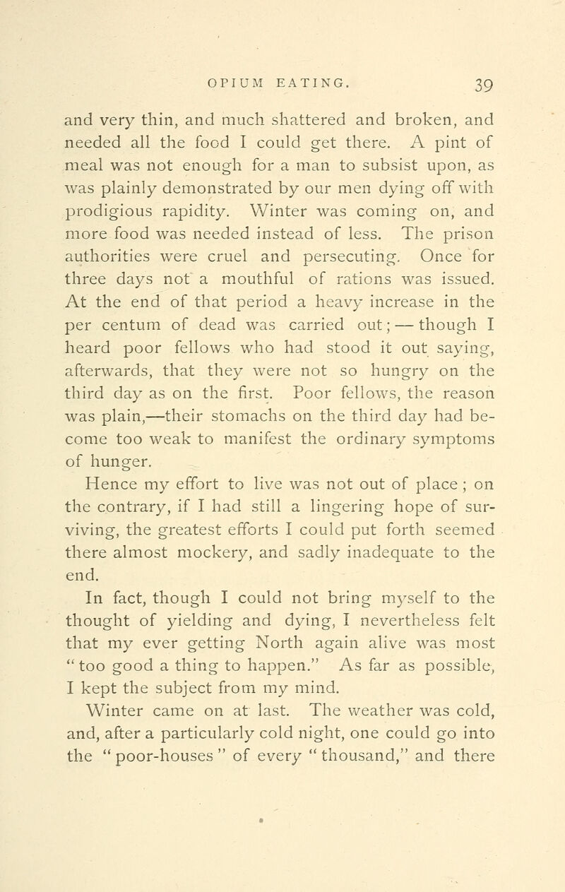 and very thin, and much shattered and broken, and needed all the food I could get there. A pint of meal was not enough for a man to subsist upon, as was plainly demonstrated by our men dying off with prodigious rapidity. Winter was coming on, and more-food was needed instead of less. The prison authorities were cruel and persecuting. Once for three days not a mouthful of rations was issued. At the end of that period a heavy increase in the per centum of dead was carried out; — though I heard poor fellows who had stood it out saying, afterwards, that they were not so hungry on the third day as on the first. Poor fellows, the reason was plain,—their stomachs on the third day had be- come too weak to manifest the ordinary symptoms of hunger. Hence my effort to live was not out of place; on the contrary, if I had still a lingering hope of sur- viving, the greatest efforts I could put forth seemed there almost mockery, and sadly inadequate to the end. In fact, though I could not bring myself to the thought of yielding and dying, I nevertheless felt that my ever getting North again alive was most  too good a thing to happen. As far as possible, I kept the subject from my mind. Winter came on at last. The weather was cold, and, after a particularly cold night, one could go into the  poor-houses  of every  thousand, and there