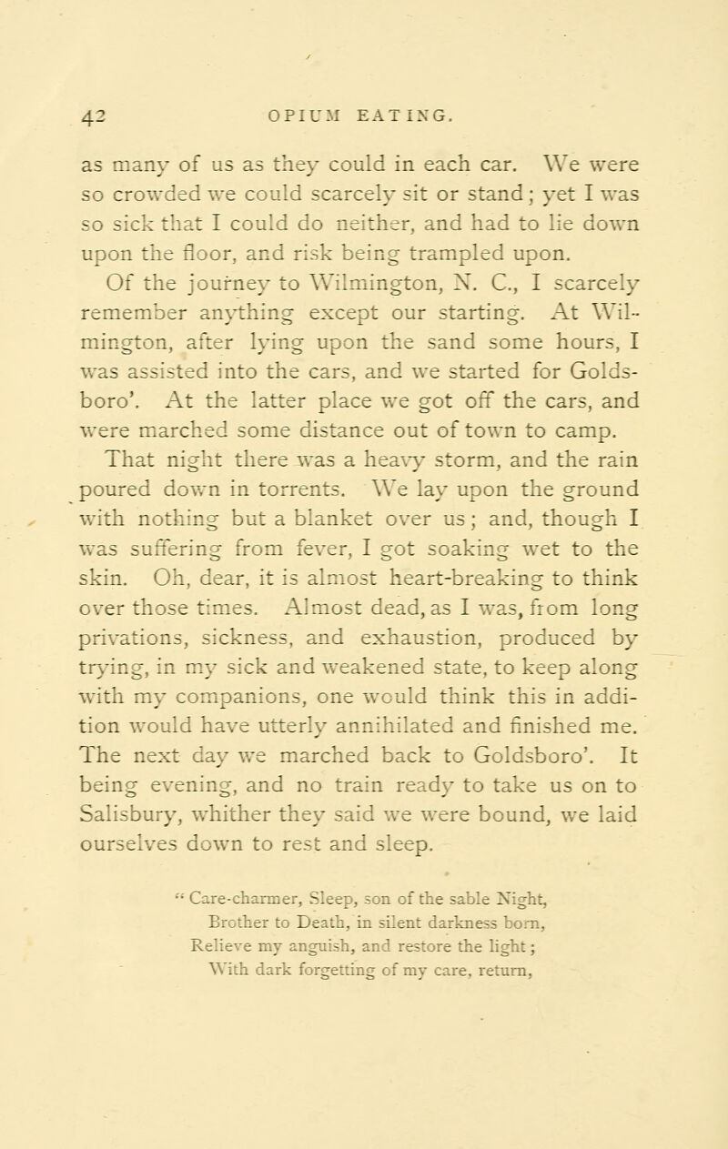 as many of us as they could in each car. We were so crowded we could scarcely sit or stand; yet I was so sick that I could do neither, and had to lie down upon the floor, and risk being trampled upon. Of the journey to Wilmington, X. C, I scarcely remember anything except our starting. At Wil- mington, after lying upon the sand some hours, I was assisted into the cars, and we started for Golds- boro'. At the latter place we got off the cars, and were marched some distance out of town to camp. That night there was a heavy storm, and the rain poured down in torrents. We lay upon the ground with nothing but a blanket over us ; and, though I was suffering from fever, I got soaking wet to the skin. Oh, dear, it is almost heart-breaking to think over those times. Almost dead, as I was, from long privations, sickness, and exhaustion, produced by trying, in my sick and weakened state, to keep along with my companions, one would think this in addi- tion would have utterly annihilated and finished me. The next day we marched back to Goldsboro'. It being evening, and no train ready to take us on to Salisbury, whither they said we were bound, we laid ourselves down to rest and sleep.  Care-charmer, Sleep, son of the sable Night, Brother to Death, in silent darkness bom, Relieve my anguish, and restore the light; With dark forgetting of my care, return,