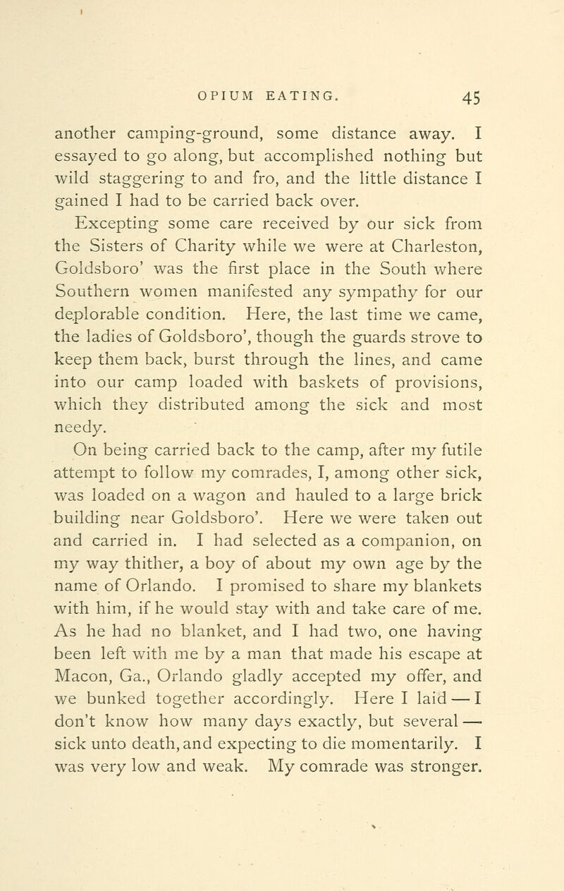 another camping-ground, some distance away. I essayed to go along, but accomplished nothing but wild staggering to and fro, and the little distance I gained I had to be carried back over. Excepting some care received by our sick from the Sisters of Charity while we were at Charleston, Goldsboro' was the first place in the South where Southern women manifested any sympathy for our deplorable condition. Here, the last time we came, the ladies of Goldsboro', though the guards strove to keep them back, burst through the lines, and came into our camp loaded with baskets of provisions, which they distributed among the sick and most needy. On being carried back to the camp, after my futile attempt to follow my comrades, I, among other sick, was loaded on a wagon and hauled to a large brick building near Goldsboro'. Here we were taken out and carried in. I had selected as a companion, on my way thither, a boy of about my own age by the name of Orlando. I promised to share my blankets with him, if he would stay with and take care of me. As he had no blanket, and I had two, one having been left with me by a man that made his escape at Macon, Ga., Orlando gladly accepted my offer, and we bunked together accordingly. Here I laid — I don't know how many days exactly, but several — sick unto death, and expecting to die momentarily. I was very low and weak. My comrade was stronger,