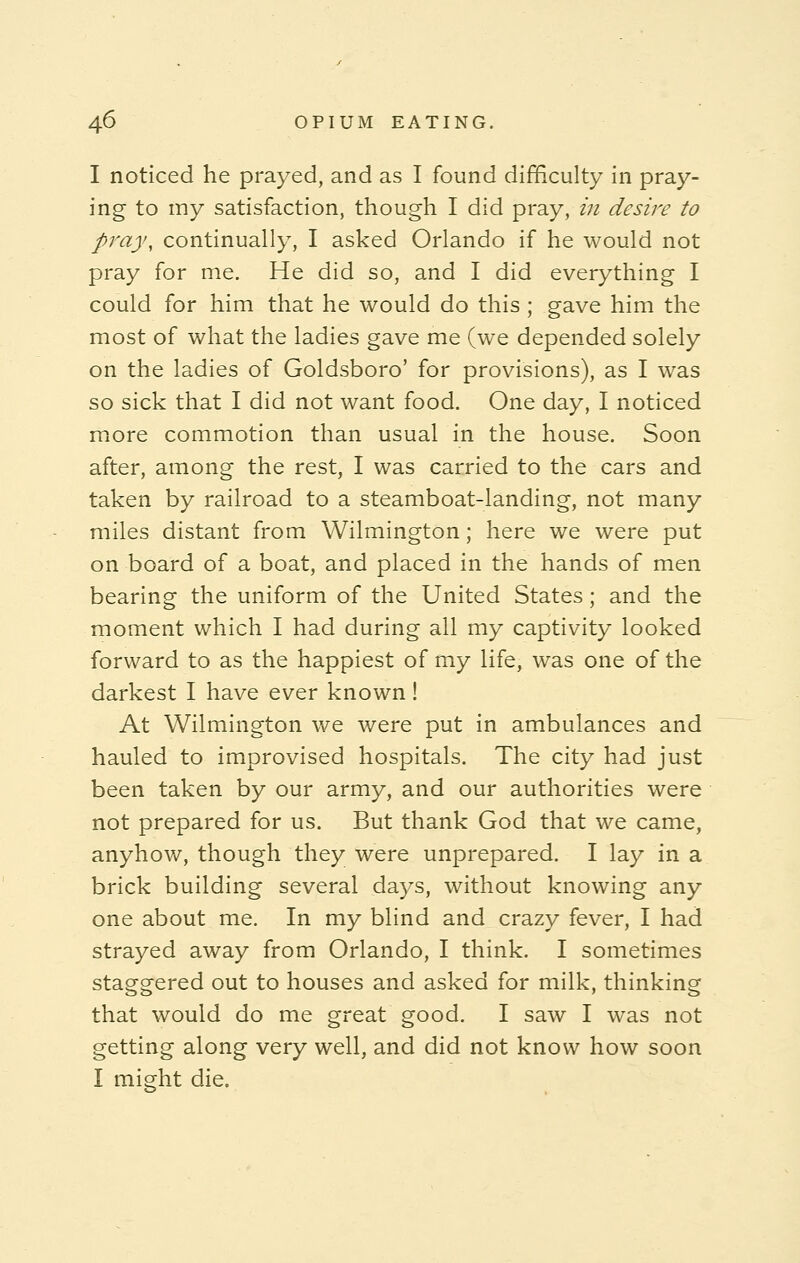 I noticed he prayed, and as I found difficulty in pray- ing to my satisfaction, though I did pray, in desire to pray, continually, I asked Orlando if he would not pray for me. He did so, and I did everything I could for him that he would do this ; gave him the most of what the ladies gave me (we depended solely on the ladies of Goldsboro' for provisions), as I was so sick that I did not want food. One day, I noticed more commotion than usual in the house. Soon after, among the rest, I was carried to the cars and taken by railroad to a steamboat-landing, not many miles distant from Wilmington; here we were put on board of a boat, and placed in the hands of men bearing the uniform of the United States; and the moment which I had during all my captivity looked forward to as the happiest of my life, was one of the darkest I have ever known ! At Wilmington we were put in ambulances and hauled to improvised hospitals. The city had just been taken by our army, and our authorities were not prepared for us. But thank God that we came, anyhow, though they were unprepared. I lay in a brick building several days, without knowing any one about me. In my blind and crazy fever, I had strayed away from Orlando, I think. I sometimes staggered out to houses and asked for milk, thinking that would do me great good. I saw I was not getting along very well, and did not know how soon I might die.