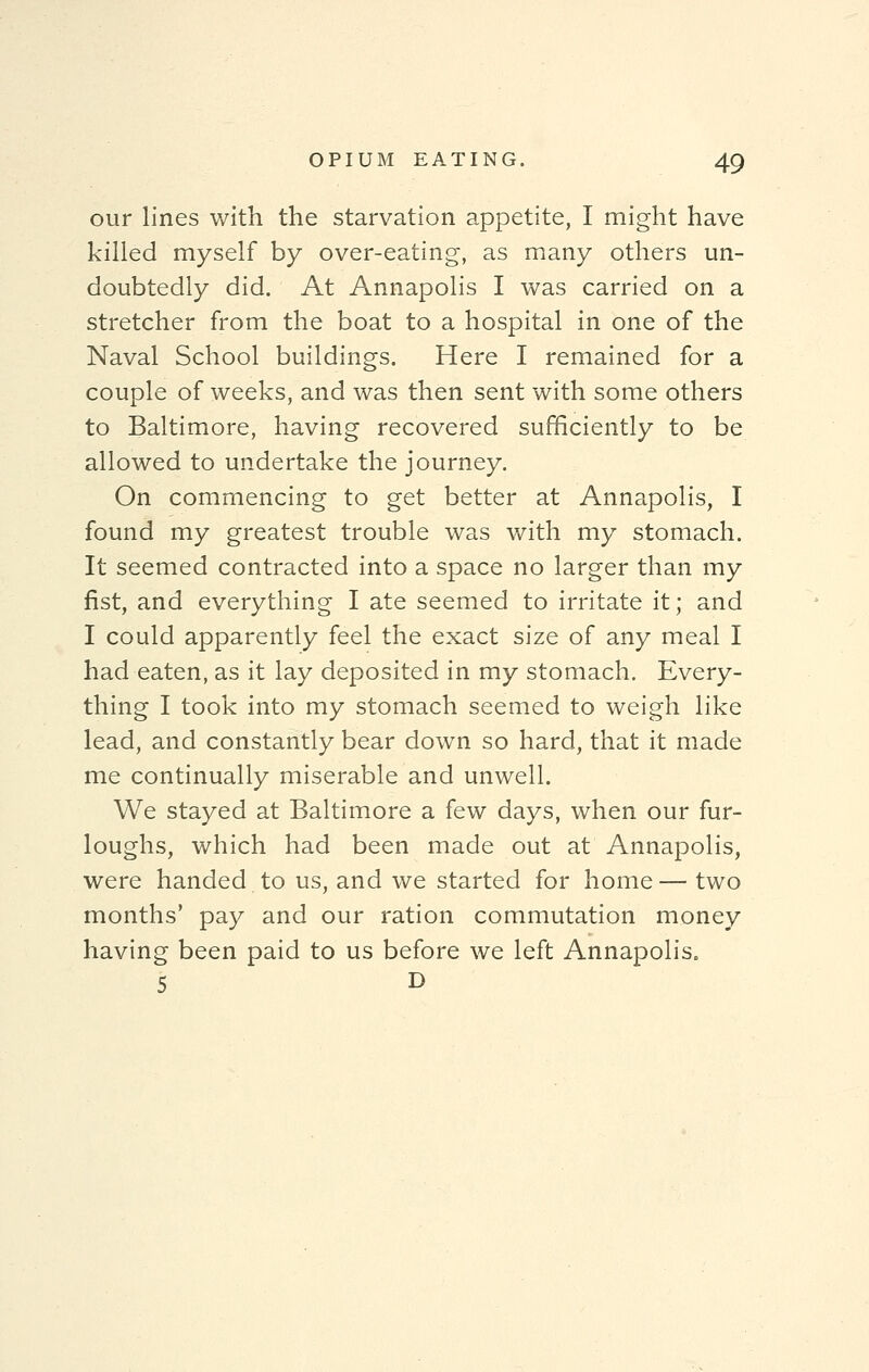 our lines with the starvation appetite, I might have killed myself by over-eating, as many others un- doubtedly did. At Annapolis I was carried on a stretcher from the boat to a hospital in one of the Naval School buildings. Here I remained for a couple of weeks, and was then sent with some others to Baltimore, having recovered sufficiently to be allowed to undertake the journey. On commencing to get better at Annapolis, I found my greatest trouble was with my stomach. It seemed contracted into a space no larger than my fist, and everything I ate seemed to irritate it; and I could apparently feel the exact size of any meal I had eaten, as it lay deposited in my stomach. Every- thing I took into my stomach seemed to weigh like lead, and constantly bear down so hard, that it made me continually miserable and unwell. We stayed at Baltimore a few days, when our fur- loughs, which had been made out at Annapolis, were handed to us, and we started for home — two months' pay and our ration commutation money having been paid to us before we left Annapolis. 5 D