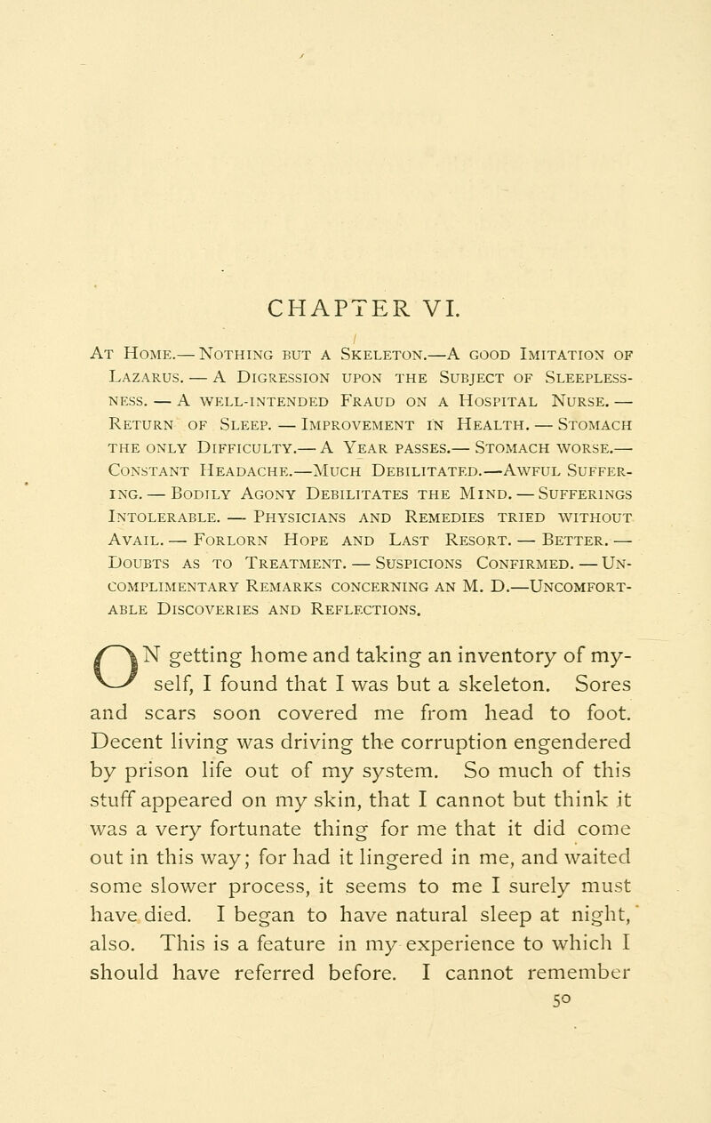At Home.— Nothing but a Skeleton.—A good Imitation of Lazarus. — A Digression upon the Subject of Sleepless- ness. — A well-intended Fraud on a Hospital Nurse. — Return of Sleep. — Improvement in Health. — Stomach the only Difficulty.— A Year passes.— Stomach worse.— Constant Headache.—Much Debilitated.—Awful Suffer- ing.— Bodily Agony Debilitates the Mind. — Sufferings Intolerable. — Physicians and Remedies tried without Avail. — Forlorn Hope and Last Resort. — Better.— Doubts as to Treatment. — Suspicions Confirmed. — Un- complimentary Remarks concerning an M. D.—Uncomfort- able Discoveries and Reflections. ON getting home and taking an inventory of my- self, I found that I was but a skeleton. Sores and scars soon covered me from head to foot. Decent living was driving the corruption engendered by prison life out of my system. So much of this stuff appeared on my skin, that I cannot but think it was a very fortunate thing for me that it did come out in this way; for had it lingered in me, and waited some slower process, it seems to me I surely must have died. I began to have natural sleep at night,' also. This is a feature in my experience to which I should have referred before. I cannot remember