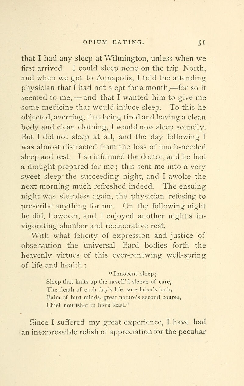 that I had any sleep at Wilmington, unless when we first arrived. I could sleep none on the trip North, and when we got to Annapolis, I told the attending physician that I had not slept for a month,—for so it seemed to me, — and that I wanted him to give me some medicine that would induce sleep. To this he objected, averring, that being tired and having a clean body and clean clothing, I would now sleep soundly. But I did not sleep at all, and the day following I was almost distracted from the loss of much-needed sleep and rest. I so informed the doctor, and he had a draught prepared for me; this sent me into a very sweet sleep the succeeding night, and I awoke the next morning much refreshed indeed. The ensuing night was sleepless again, the physician refusing to prescribe anything for me. On the following night he did, however, and I enjoyed another night's in- vigorating slumber and recuperative rest. With what felicity of expression and justice of observation the universal Bard bodies forth the heavenly virtues of this ever-renewing well-spring of life and health :  Innocent sleep; Sleep that knits up the ravell'd sleeve of care, The death of each day's life, sore labor's bath, Balm of hurt minds, great nature's second course, Chief nourisher in life's feast. Since I suffered my great experience, I have had an inexpressible relish of appreciation for the peculiar