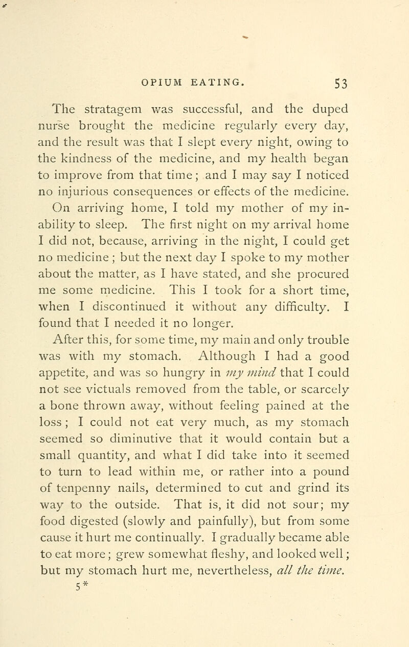 The stratagem was successful, and the duped nurse brought the medicine regularly every day, and the result was that I slept every night, owing to the kindness of the medicine, and my health began to improve from that time; and I may say I noticed no injurious consequences or effects of the medicine. On arriving home, I told my mother of my in- ability to sleep. The first night on my arrival home I did not, because, arriving in the night, I could get no medicine ; but the next day I spoke to my mother about the matter, as I have stated, and she procured me some medicine. This I took for a short time, when I discontinued it without any difficulty. I found that I needed it no longer. After this, for some time, my main and only trouble was with my stomach. Although I had a good appetite, and was so hungry in my mind that I could not see victuals removed from the table, or scarcely a bone thrown away, without feeling pained at the loss ; I could not eat very much, as my stomach seemed so diminutive that it would contain but a small quantity, and what I did take into it seemed to turn to lead within me, or rather into a pound of tenpenny nails, determined to cut and grind its way to the outside. That is, it did not sour; my food digested (slowly and painfully), but from some cause it hurt me continually. I gradually became able to eat more; grew somewhat fleshy, and looked well; but my stomach hurt me, nevertheless, all the time. 5*