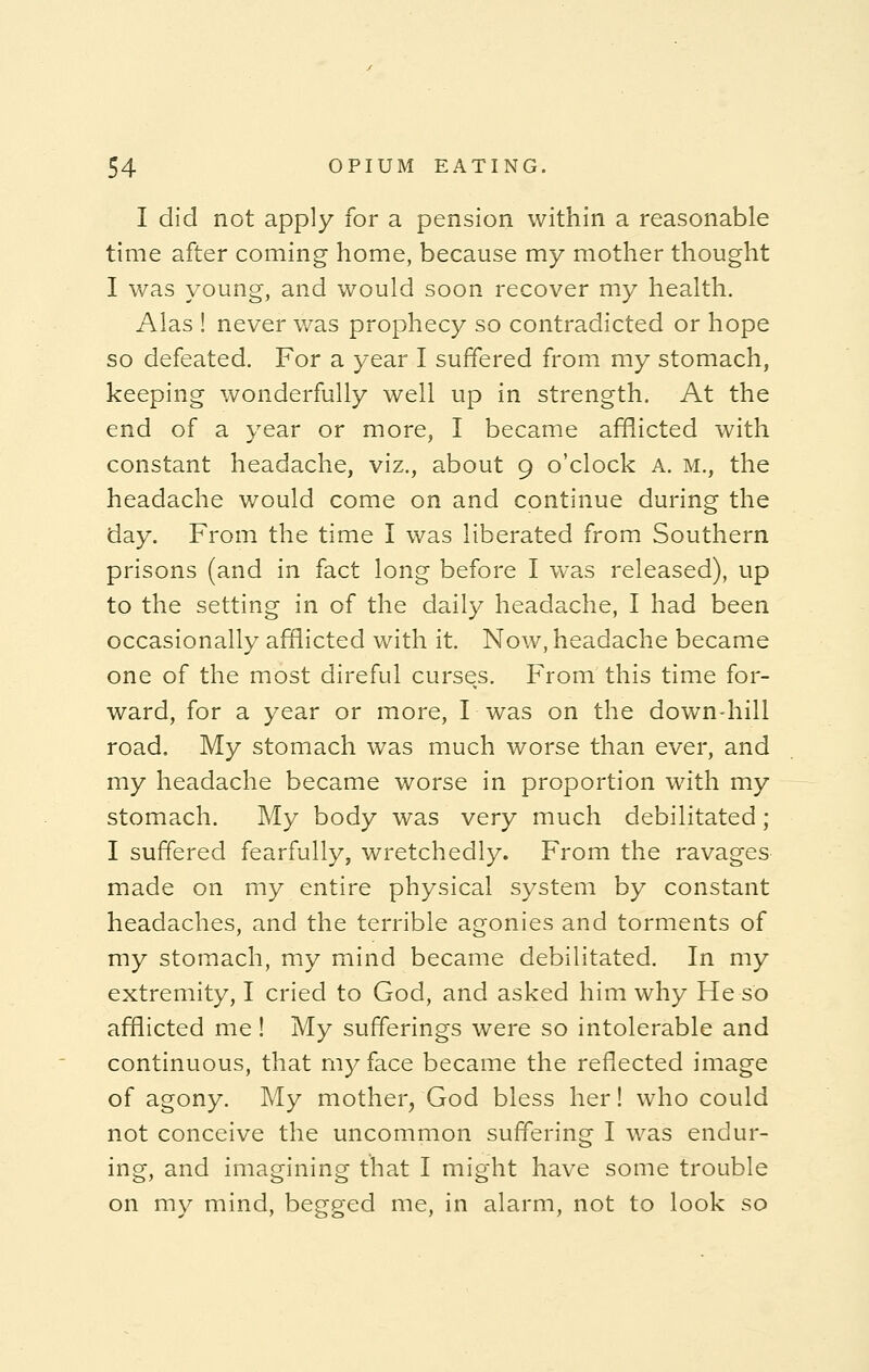 I did not apply for a pension within a reasonable time after coming home, because my mother thought I was young, and would soon recover my health. Alas ! never was prophecy so contradicted or hope so defeated. For a year I suffered from my stomach, keeping wonderfully well up in strength. At the end of a year or more, I became afflicted with constant headache, viz., about 9 o'clock A. m., the headache would come on and continue during the day. From the time I was liberated from Southern prisons (and in fact long before I was released), up to the setting in of the daily headache, I had been occasionally afflicted with it. Now, headache became one of the most direful curseys. From this time for- ward, for a year or more, I-was on the down-hill road. My stomach was much worse than ever, and my headache became worse in proportion with my stomach. My body was very much debilitated; I suffered fearfully, wretchedly. From the ravages made on my entire physical system by constant headaches, and the terrible agonies and torments of my stomach, my mind became debilitated. In my extremity, I cried to God, and asked him why He so afflicted me! My sufferings were so intolerable and continuous, that my face became the reflected image of agony. My mother, God bless her! who could not conceive the uncommon suffering I was endur- ing, and imagining that I might have some trouble on my mind, begged me, in alarm, not to look so