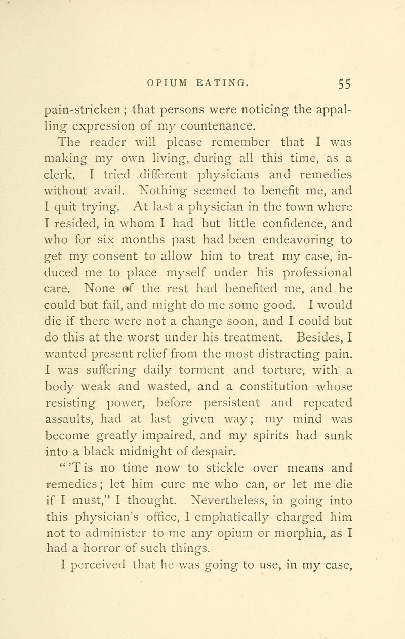 pain-stricken; that persons were noticing the appal- ling expression of my countenance. The reader will please remember that I was making my own living, during all this time, as a clerk. I tried different physicians and remedies without avail. Nothing seemed to benefit me, and I quit trying. At last a physician in the town where I resided, in whom I had but little confidence, and who for six months past had been endeavoring to get my consent to allow him to treat my case, in- duced me to place myself under his professional care. None »f the rest had benefited me, and he could but fail, and might do me some good. I would die if there were not a change soon, and I could but do this at the worst under his treatment. Besides, I wanted present relief from the most distracting pain. I was suffering daily torment and torture, with a body weak and wasted, and a constitution whose resisting power, before persistent and repeated assaults, had at last given way; my mind was become greatly impaired, and my spirits had sunk into a black midnight of despair. 'Tis no time now to stickle over means and remedies; let him cure me who can, or let me die if I must, I thought. Nevertheless, in going into this physician's office, I emphatically charged him not to administer to me any opium or morphia, as I had a horror of such things. I perceived that he was going to use, in my case,