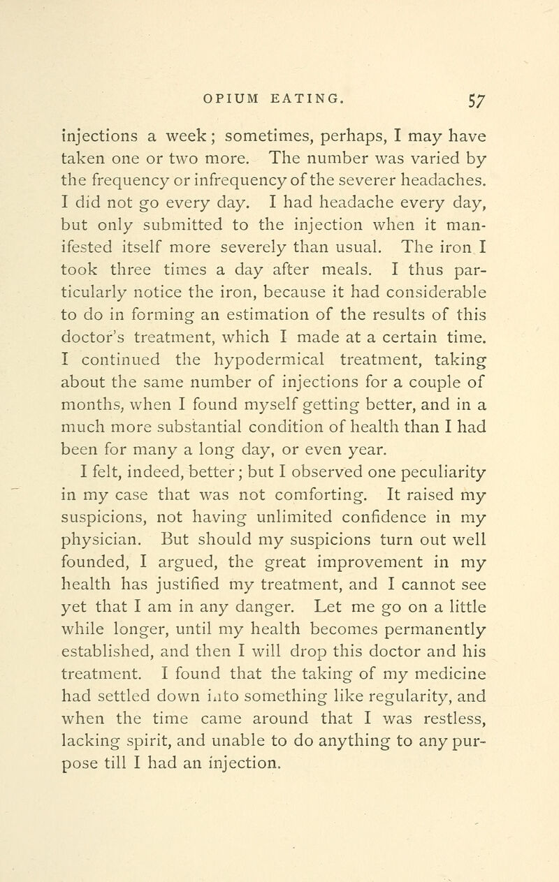 injections a week; sometimes, perhaps, I may have taken one or two more. The number was varied by the frequency or infrequency of the severer headaches. I did not go every day. I had headache every day, but only submitted to the injection when it man- ifested itself more severely than usual. The iron I took three times a day after meals. I thus par- ticularly notice the iron, because it had considerable to do in forming an estimation of the results of this doctor's treatment, which I made at a certain time. I continued the hypodermical treatment, taking about the same number of injections for a couple of months, when I found myself getting better, and in a much more substantial condition of health than I had been for many a long day, or even year. I felt, indeed, better; but I observed one peculiarity in my case that was not comforting. It raised my suspicions, not having unlimited confidence in my physician. But should my suspicions turn out well founded, I argued, the great improvement in my health has justified my treatment, and I cannot see yet that I am in any danger. Let me go on a little while longer, until my health becomes permanently established, and then I will drop this doctor and his treatment. I found that the taking of my medicine had settled down into something like regularity, and when the time came around that I was restless, lacking spirit, and unable to do anything to any pur- pose till I had an injection.