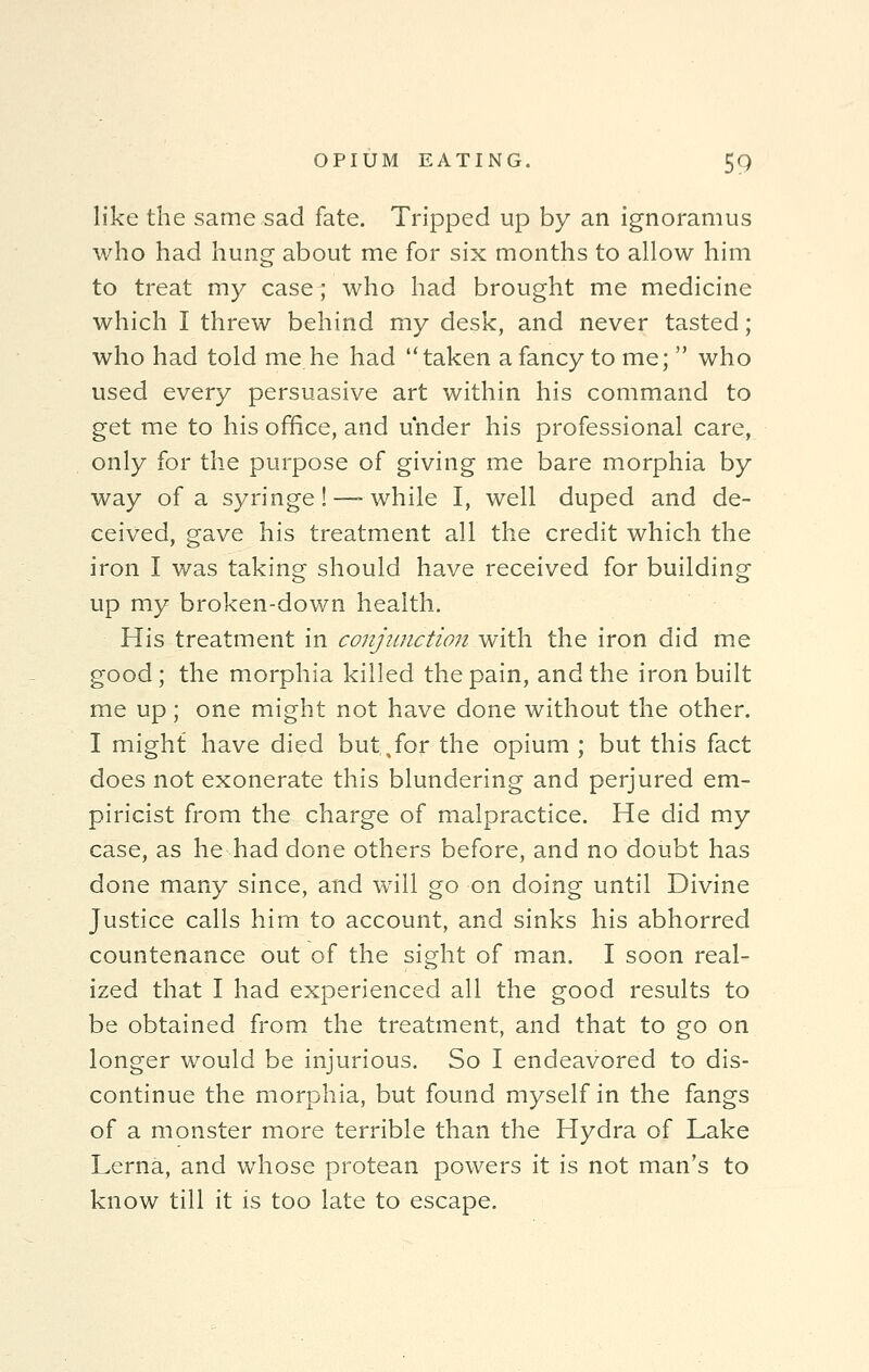 like the same sad fate. Tripped up by an ignoramus who had hung about me for six months to allow him to treat my case; who had brought me medicine which I threw behind my desk, and never tasted; who had told me he had taken a fancy to me;  who used every persuasive art within his command to get me to his office, and under his professional care, only for the purpose of giving me bare morphia by way of a syringe! — while I, well duped and de- ceived, gave his treatment all the credit which the iron I was taking should have received for building up my broken-down health. His treatment in conjunction with the iron did me good; the morphia killed the pain, and the iron built me up; one might not have done without the other. I might have died but.^for the opium ; but this fact does not exonerate this blundering and perjured em- piricist from the charge of malpractice. He did my case, as he had done others before, and no doubt has done many since, and will go on doing until Divine Justice calls him to account, and sinks his abhorred countenance out of the sight of man. I soon real- ized that I had experienced all the good results to be obtained from the treatment, and that to go on longer would be injurious. So I endeavored to dis- continue the morphia, but found myself in the fangs of a monster more terrible than the Hydra of Lake Lerna, and whose protean powers it is not man's to know till it is too late to escape.