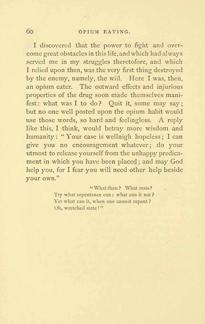 I discovered that the power to fight and over- come great obstacles in this life, and which had always served me in my struggles theretofore, and which I relied upon then, was the very first thing destroyed by the enemy, namely, the will. Here I was, then, an opium eater. The outward effects and injurious properties of the drug soon made themselves mani- fest: what was I to do? Quit it, some may say; but no one well posted upon the opium habit would use those words, so hard and feelingless. A reply like this, I think, would betray more wisdom and humanity :  Your case is wellnigh hopeless ; I can give you no encouragement whatever; do your utmost to release yourself from the unhappy predica- ment in which you have been placed; and may God help you, for I fear you will need other help beside your own.  What then ? What rests ? Try what repentance can: what can it not ? Yet what can it, when one cannot repent ? Oh, wretched state! 