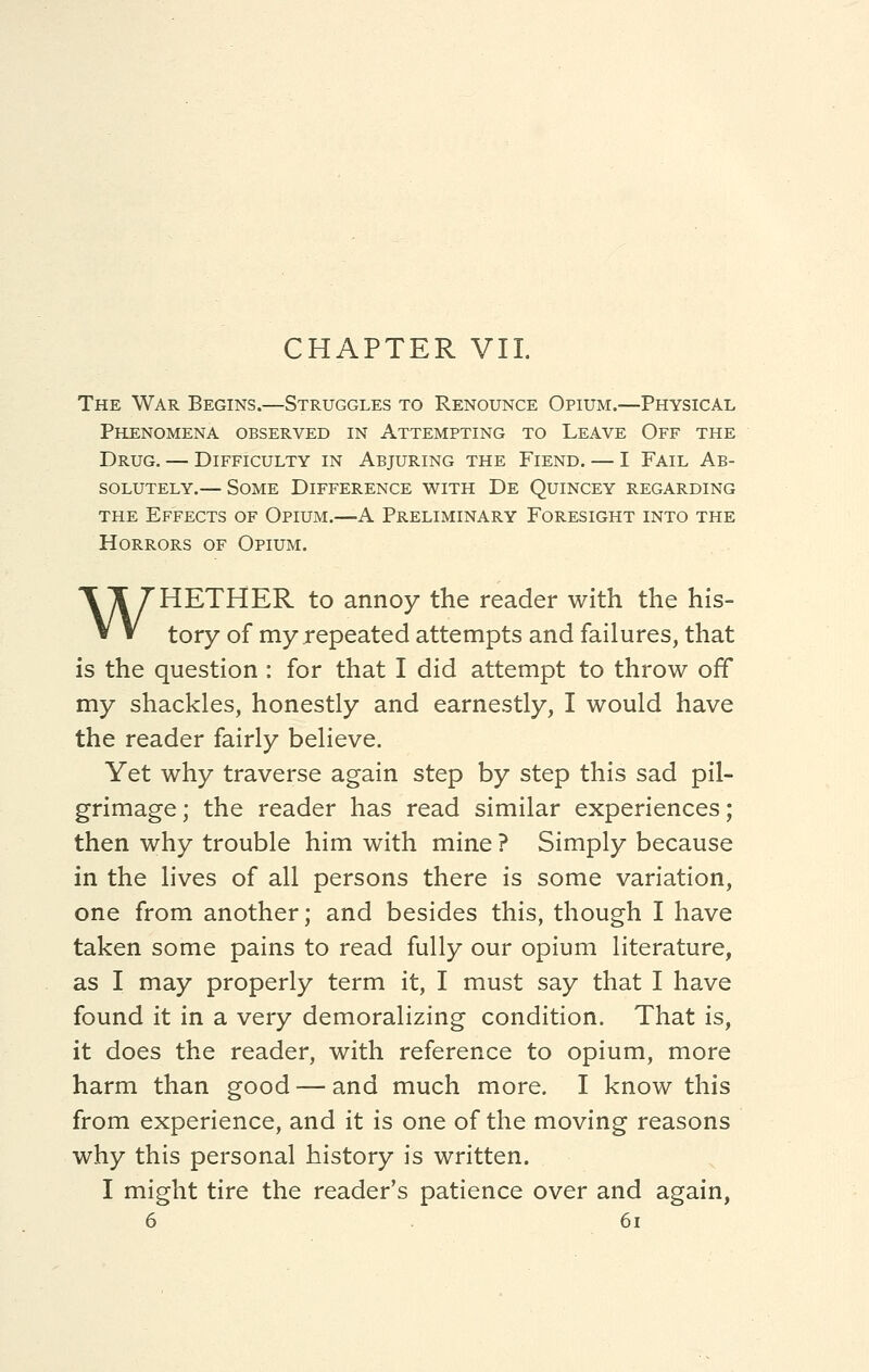 CHAPTER VII. The War Begins.—Struggles to Renounce Opium.—Physical Phenomena observed in Attempting to Leave Off the Drug. — Difficulty in Abjuring the Fiend. — I Fail Ab- solutely.— Some Difference with De Quincey regarding the Effects of Opium.—A Preliminary Foresight into the Horrors of Opium. WHETHER to annoy the reader with the his- tory of my repeated attempts and failures, that is the question : for that I did attempt to throw off my shackles, honestly and earnestly, I would have the reader fairly believe. Yet why traverse again step by step this sad pil- grimage; the reader has read similar experiences; then why trouble him with mine ? Simply because in the lives of all persons there is some variation, one from another; and besides this, though I have taken some pains to read fully our opium literature, as I may properly term it, I must say that I have found it in a very demoralizing condition. That is, it does the reader, with reference to opium, more harm than good — and much more. I know this from experience, and it is one of the moving reasons why this personal history is written. I might tire the reader's patience over and again,