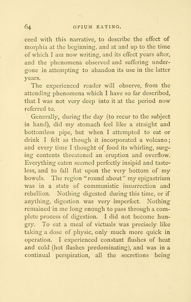 ceed with this narrative, to describe the effect of morphia at the beginning, and at and up to the time of which I am now writing, and its effect years after, and the phenomena observed and suffering under- gone in attempting to abandon its use in the latter years. The experienced reader will observe, from the attending phenomena which I have so far described, that I was not very deep into it at the period now referred to. Generally, during the day (to recur to the subject in hand), did my stomach feel like a straight and bottomless pipe, but when I attempted to eat or drink I felt as though it incorporated a volcano; and every time I thought of food its whirling, surg- ing contents threatened an eruption and overflow. Everything eaten seemed perfectly insipid and taste- less, and to fall flat upon the very bottom of my bowels. The region round about my epigastrium was in a state of communistic insurrection and rebellion. Nothing digested during this time, or if anything, digestion was very imperfect. Nothing remained in me long enough to pass through a com- plete process of digestion. I did not become hun- gry. To eat a meal of victuals was precisely like taking a dose of physic, only much more quick in operation. I experienced constant flushes of heat and cold (hot flushes predominating), and was in a continual perspiration, all the secretions being